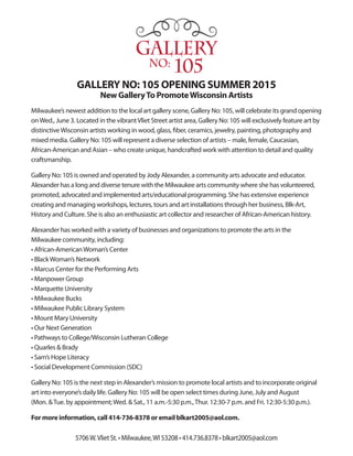Gallery
No: 105
GALLERY NO: 105 OPENING SUMMER 2015
New GalleryTo PromoteWisconsin Artists
Milwaukee’s newest addition to the local art gallery scene, Gallery No: 105, will celebrate its grand opening
onWed., June 3. Located in the vibrantVliet Street artist area, Gallery No: 105 will exclusively feature art by
distinctiveWisconsin artists working in wood, glass, fiber, ceramics, jewelry, painting, photography and
mixed media. Gallery No: 105 will represent a diverse selection of artists – male, female, Caucasian,
African-American and Asian – who create unique, handcrafted work with attention to detail and quality
craftsmanship.
Gallery No: 105 is owned and operated by Jody Alexander, a community arts advocate and educator.
Alexander has a long and diverse tenure with the Milwaukee arts community where she has volunteered,
promoted, advocated and implemented arts/educational programming. She has extensive experience
creating and managing workshops, lectures, tours and art installations through her business, Blk-Art,
History and Culture. She is also an enthusiastic art collector and researcher of African-American history.
Alexander has worked with a variety of businesses and organizations to promote the arts in the
Milwaukee community, including:
• African-AmericanWoman’s Center
• BlackWoman’s Network
• Marcus Center for the Performing Arts
• Manpower Group
• Marquette University
• Milwaukee Bucks
• Milwaukee Public Library System
• Mount Mary University
• Our Next Generation
• Pathways to College/Wisconsin Lutheran College
• Quarles & Brady
• Sam’s Hope Literacy
• Social Development Commission (SDC)
Gallery No: 105 is the next step in Alexander’s mission to promote local artists and to incorporate original
art into everyone’s daily life. Gallery No: 105 will be open select times during June, July and August
(Mon. &Tue. by appointment;Wed. & Sat., 11 a.m.-5:30 p.m.,Thur. 12:30-7 p.m. and Fri. 12:30-5:30 p.m.).
For more information, call 414-736-8378 or email blkart2005@aol.com.
5706W.Vliet St. • Milwaukee,WI 53208 • 414.736.8378 • blkart2005@aol.com
 