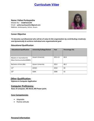 Curriculum Vitae
Name: Pallavi Purkayastha
Mobile No:- +918876231294
Email: - pallavi.purkayastha7@gmail.com
Address: Ambicapatty, Silchar, Assam.
Career Objective
To become a professional who will be of value to the organization by contributing creatively
and dynamically to achieve individual and organizational goal.
Educational Qualification
Other Qualification-
Diploma in Computer Application
Computer Proficiency-
Basic of computer, MS Word, MS Power point.
Core Competencies
•• AdaptableAdaptable
•• Positive attitudePositive attitude
Personal Information
Educational Qualification University/College/School Year Percentage (%)
Masters in Journalism &
Mass Communication(MMC)
Assam University 2013-15 60.8
Bachelor of Arts (BA) Assam University 2013 48.2
12th
AHSEC 2010 40
10th
SEBA 2008 42
 