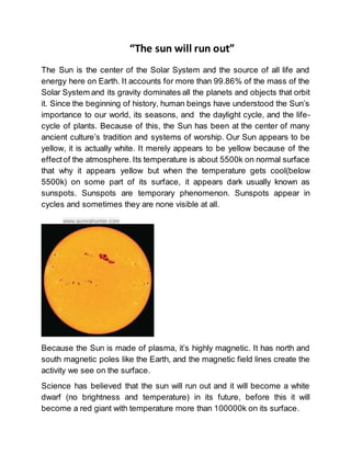 “The sun will run out”
The Sun is the center of the Solar System and the source of all life and
energy here on Earth. It accounts for more than 99.86% of the mass of the
Solar System and its gravity dominates all the planets and objects that orbit
it. Since the beginning of history, human beings have understood the Sun’s
importance to our world, its seasons, and the daylight cycle, and the life-
cycle of plants. Because of this, the Sun has been at the center of many
ancient culture’s tradition and systems of worship. Our Sun appears to be
yellow, it is actually white. It merely appears to be yellow because of the
effectof the atmosphere. Its temperature is about 5500k on normal surface
that why it appears yellow but when the temperature gets cool(below
5500k) on some part of its surface, it appears dark usually known as
sunspots. Sunspots are temporary phenomenon. Sunspots appear in
cycles and sometimes they are none visible at all.
www.aurorahunter.com
Because the Sun is made of plasma, it’s highly magnetic. It has north and
south magnetic poles like the Earth, and the magnetic field lines create the
activity we see on the surface.
Science has believed that the sun will run out and it will become a white
dwarf (no brightness and temperature) in its future, before this it will
become a red giant with temperature more than 100000k on its surface.
 