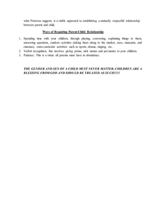 what Peterson suggests is a viable approach to establishing a mutually respectful relationship
between parent and child.
Ways of Repairing Parent-Child Relationship
1. Spending time with your children, through playing, conversing, explaining things to them,
answering questions, outdoor activities (taking them along to the market, zoos, museums, and
cinemas), extra-curricular activities such as sports, drama, singing, etc.
2. Verbal recognition, this involves giving praise, nick names and pet names to your children.
3. Patience: This is a virtue all parents must have in abundance.
THE GENDER AND SEX OF A CHILD MUST NEVER MATTER; CHILDREN ARE A
BLESSING FROM GOD AND SHOULD BE TREATED AS SUCH!!!!!!
 