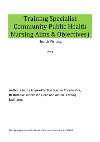 Charity Anyika –Specialist Practice Teacher Coordinator. April2015
Training Specialist
Community Public Health
Nursing Aims & Objectives)
Health Visiting
2015
Author: Charity Anyika-Practice teacher Coordinator,
Restorative supervisor’s lead and Action Learning
facilitator.
 