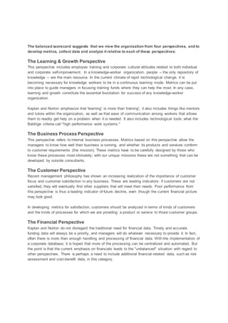 The balanced scorecard suggests that we view the organization from four perspectives, and to
develop metrics, collect data and analyze it relative to each of these perspectives:
The Learning & Growth Perspective
This perspective includes employee training and corporate cultural attitudes related to both individual
and corporate self-improvement. In a knowledge-worker organization, people -- the only repository of
knowledge -- are the main resource. In the current climate of rapid technological change, it is
becoming necessary for knowledge workers to be in a continuous learning mode. Metrics can be put
into place to guide managers in focusing training funds where they can help the most. In any case,
learning and growth constitute the essential foundation for success of any knowledge-worker
organization.
Kaplan and Norton emphasize that 'learning' is more than 'training'; it also includes things like mentors
and tutors within the organization, as well as that ease of communication among workers that allows
them to readily get help on a problem when it is needed. It also includes technological tools; what the
Baldrige criteria call "high performance work systems."
The Business Process Perspective
This perspective refers to internal business processes. Metrics based on this perspective allow the
managers to know how well their business is running, and whether its products and services conform
to customer requirements (the mission). These metrics have to be carefully designed by those who
know these processes most intimately; with our unique missions these are not something that can be
developed by outside consultants.
The Customer Perspective
Recent management philosophy has shown an increasing realization of the importance of customer
focus and customer satisfaction in any business. These are leading indicators: if customers are not
satisfied, they will eventually find other suppliers that will meet their needs. Poor performance from
this perspective is thus a leading indicator of future decline, even though the current financial picture
may look good.
In developing metrics for satisfaction, customers should be analyzed in terms of kinds of customers
and the kinds of processes for which we are providing a product or service to those customer groups.
The Financial Perspective
Kaplan and Norton do not disregard the traditional need for financial data. Timely and accurate
funding data will always be a priority, and managers will do whatever necessary to provide it. In fact,
often there is more than enough handling and processing of financial data. With the implementation of
a corporate database, it is hoped that more of the processing can be centralized and automated. But
the point is that the current emphasis on financials leads to the "unbalanced" situation with regard to
other perspectives. There is perhaps a need to include additional financial-related data, such as risk
assessment and cost-benefit data, in this category.
 