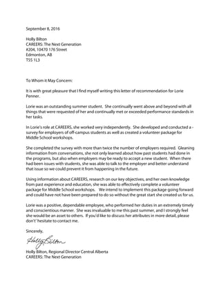 September 8, 2016
Holly Bilton
CAREERS: The Next Generation
#204, 10470 176 Street
Edmonton, AB
T5S 1L3
To Whom it May Concern:
It is with great pleasure that I find myself writing this letter of recommendation for Lorie
Penner.
Lorie was an outstanding summer student. She continually went above and beyond with all
things that were requested of her and continually met or exceeded performance standards in
her tasks.
In Lorie’s role at CAREERS, she worked very independently. She developed and conducted a -
survey for employers of off-campus students as well as created a volunteer package for
Middle School workshops.
She completed the survey with more than twice the number of employers required. Gleaning
information from conversations, she not only learned about how past students had done in
the programs, but also when employers may be ready to accept a new student. When there
had been issues with students, she was able to talk to the employer and better understand
that issue so we could prevent it from happening in the future.
Using information about CAREERS, research on our key objectives, and her own knowledge
from past experience and education, she was able to effectively complete a volunteer
package for Middle School workshops. We intend to implement this package going forward
and could have not have been prepared to do so without the great start she created us for us.
Lorie was a positive, dependable employee, who performed her duties in an extremely timely
and conscientious manner. She was invaluable to me this past summer, and I strongly feel
she would be an asset to others. If you’d like to discuss her attributes in more detail, please
don’t’ hesitate to contact me.
Sincerely,
Holly Bilton, Regional Director Central Alberta
CAREERS: The Next Generation
 