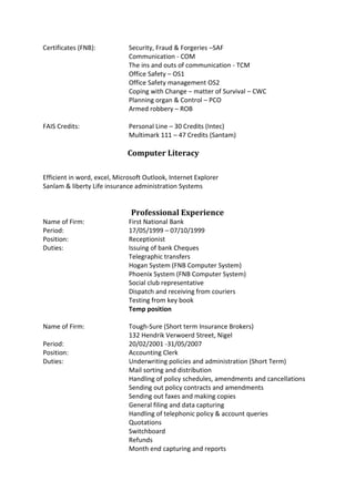 Certificates (FNB): Security, Fraud & Forgeries –SAF
Communication - COM
The ins and outs of communication - TCM
Office Safety – OS1
Office Safety management OS2
Coping with Change – matter of Survival – CWC
Planning organ & Control – PCO
Armed robbery – ROB
FAIS Credits: Personal Line – 30 Credits (Intec)
Multimark 111 – 47 Credits (Santam)
Computer Literacy
Efficient in word, excel, Microsoft Outlook, Internet Explorer
Sanlam & liberty Life insurance administration Systems
Professional Experience
Name of Firm: First National Bank
Period: 17/05/1999 – 07/10/1999
Position: Receptionist
Duties: Issuing of bank Cheques
Telegraphic transfers
Hogan System (FNB Computer System)
Phoenix System (FNB Computer System)
Social club representative
Dispatch and receiving from couriers
Testing from key book
Temp position
Name of Firm: Tough-Sure (Short term Insurance Brokers)
132 Hendrik Verwoerd Street, Nigel
Period: 20/02/2001 -31/05/2007
Position: Accounting Clerk
Duties: Underwriting policies and administration (Short Term)
Mail sorting and distribution
Handling of policy schedules, amendments and cancellations
Sending out policy contracts and amendments
Sending out faxes and making copies
General filing and data capturing
Handling of telephonic policy & account queries
Quotations
Switchboard
Refunds
Month end capturing and reports
 