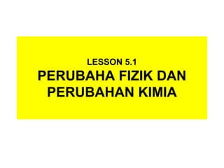 LESSON 5.1
PERUBAHA FIZIK DAN
PERUBAHAN KIMIA
 