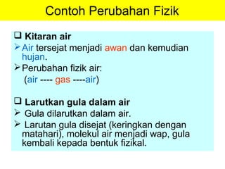 Contoh Perubahan Fizik
 Kitaran air
Air tersejat menjadi awan dan kemudian
hujan.
Perubahan fizik air:
(air ---- gas ----air)
 Larutkan gula dalam air
 Gula dilarutkan dalam air.
 Larutan gula disejat (keringkan dengan
matahari), molekul air menjadi wap, gula
kembali kepada bentuk fizikal.
 