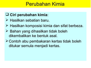 Perubahan Kimia
 Ciri perubahan kimia:
 Hasilkan sebatian baru.
 Hasilkan komposisi kimia dan sifat berbeza.
 Bahan yang dihasilkan tidak boleh
dikembalikan ke bentuk asal.
Contoh abu pembakaran kertas tidak boleh
ditukar semula menjadi kertas.
 
