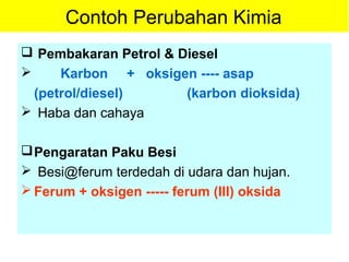Contoh Perubahan Kimia
 Pembakaran Petrol & Diesel
 Karbon + oksigen ---- asap
(petrol/diesel) (karbon dioksida)
 Haba dan cahaya
Pengaratan Paku Besi
 Besi@ferum terdedah di udara dan hujan.
 Ferum + oksigen ----- ferum (III) oksida
 
