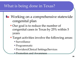 What is being done in Texas? Working on a comprehensive statewide  congenital plan Our goal is to reduce the number of congenital cases in Texas by 25% within 5 years Target activities involve the following areas: Surveillance Programmatic Providers/Clinical Settings/Services Promotion and Awareness 