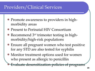 Providers/Clinical Services Promote awareness to providers in high-morbidity areas Present to Perinatal HIV Consortium Recommend 3 rd  trimester testing in high-morbidity/high-risk populations Ensure all pregnant women who test positive for any STD are also tested for syphilis Monitor treatment options used for women who present as allergic to penicillin Evaluate desensitization policies of programs 