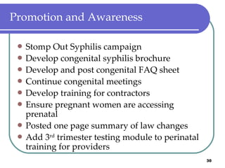 Promotion and Awareness Stomp Out Syphilis campaign Develop congenital syphilis brochure Develop and post congenital FAQ sheet Continue congenital meetings Develop training for contractors Ensure pregnant women are accessing prenatal Posted one page summary of law changes Add 3 rd  trimester testing module to perinatal training for providers 