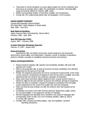  Take action to correct deviations to ensure plants targets are met by monitoring SICs.
And ensure air emission data is within the specification to minimize chemicals/utility
usage and actively address to minimize utility waste.
 Reports corresponding incident of hazardous condition and emergencies.
 Comply with the Implementing Safety rules and Regulation of the company
SAUDI CEMENT COMPANY
Cement Mill Operator (Sinoma Plant)
SCC Hofuf Plant, Hofuf, Kingdom of Saudi Arabia
April, 2009 – June 2011
Bulk Material Handling
Acting Foreman (Plant Commissioning, Sinoma Plant)
February, 2008 – April, 2009
Raw Mill Operator (CCR)
August, 2007 – February, 2008
Crusher Operator/Reclaimer Operator
February 11, 2007 – August 2007
General Function:
Operates the mills and related accessories; reports equipment and accessories
performance, abnormalities and malfunctions; maintains records of activities of operations;
performs activities according to established standard procedure and practices.
Duties and Responsibilities:
 Reads records of outgoing mills operator and coordinates activities with local mills
operator and Tender;
 Refer to the production plan or type of cement to be feed; coordinates from electrical
department for the start up of the mills;
 Monitor the equipment parameters and not to exceeds the maximum limit of the motor
current, pressure, temperatures of equipment were the log sheet is available and make
adjustment that can result for the continuous operation of production;
 Stops motor drives and other related equipment when unusual sound is heard, or
whenever called by the local operator to prevent and minimize damage to equipment;
 Monitor the flows of materials / stocked of materials & coordinates from the quality
control department for the result of the quality that set in the standards;
 Make sure that the dust emission are with the minimum limit that required by the
standard;
 Coordinates and report to the shift foreman; electrical department; quality control
for any abnormalities in the equipment and flow of materials;
 Records stoppages and operating hours, downtime and causes of stoppages with
corresponding action to take; turn over remaining activities, follow-up jobs to
In-coming mills operator.
 Complies with company and safety policies, rules and regulation, standard
operating procedures;
 