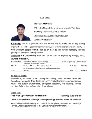 RESUME
VISHAL SALUNKHE
9/3, Indira Nagar, Behind hanuman mandir, Vasi Naka,
R.C Marg, Chembur, Mumbai-400074.
Email id-vishal.salunkhe705@gmail.com
Contact- 9768155394
Summary: Obtain a position that will enable me to make use of my strong
organizational and project management skills, educational background, and ability to
work well with people so that I can be an asset to the reputed company thereby
gaining valuable skills and experience.
Education: B.E (Electronics), Shah and Anchor Kutchhi Engineering College, 2012,
Mumbai University.
Examination Institution (Board / University) Year of passing Percentage
H.S.C
National Sarvodaya Junior
College(Maharashtra State Board) Feb-07 75.67%
S.S.C
St Sebastians High School (Maharashtra State
Board) Mar-05 73.06%
Technical skills:
Windows 8, Microsoft Office. Undergone Training under different heads like
Operations, Automatic Train Protection (ATP), Train Operation, , communication,
Health and Safety Environment, Emergency response, Fire fighting, Trouble
shooting Failure, Rescue Operation, Bomb threats.
Experience:
Train Pilot, Operations andmaintenance fromMay 2013-present.
Urban Transit Private Limited(Scomi engineering), Mumbai Monorail, Mumbai.
Monorail operation in testing and commissioning phase, trial runs and passenger
service. Checking parameters of the vehicle management system.
 