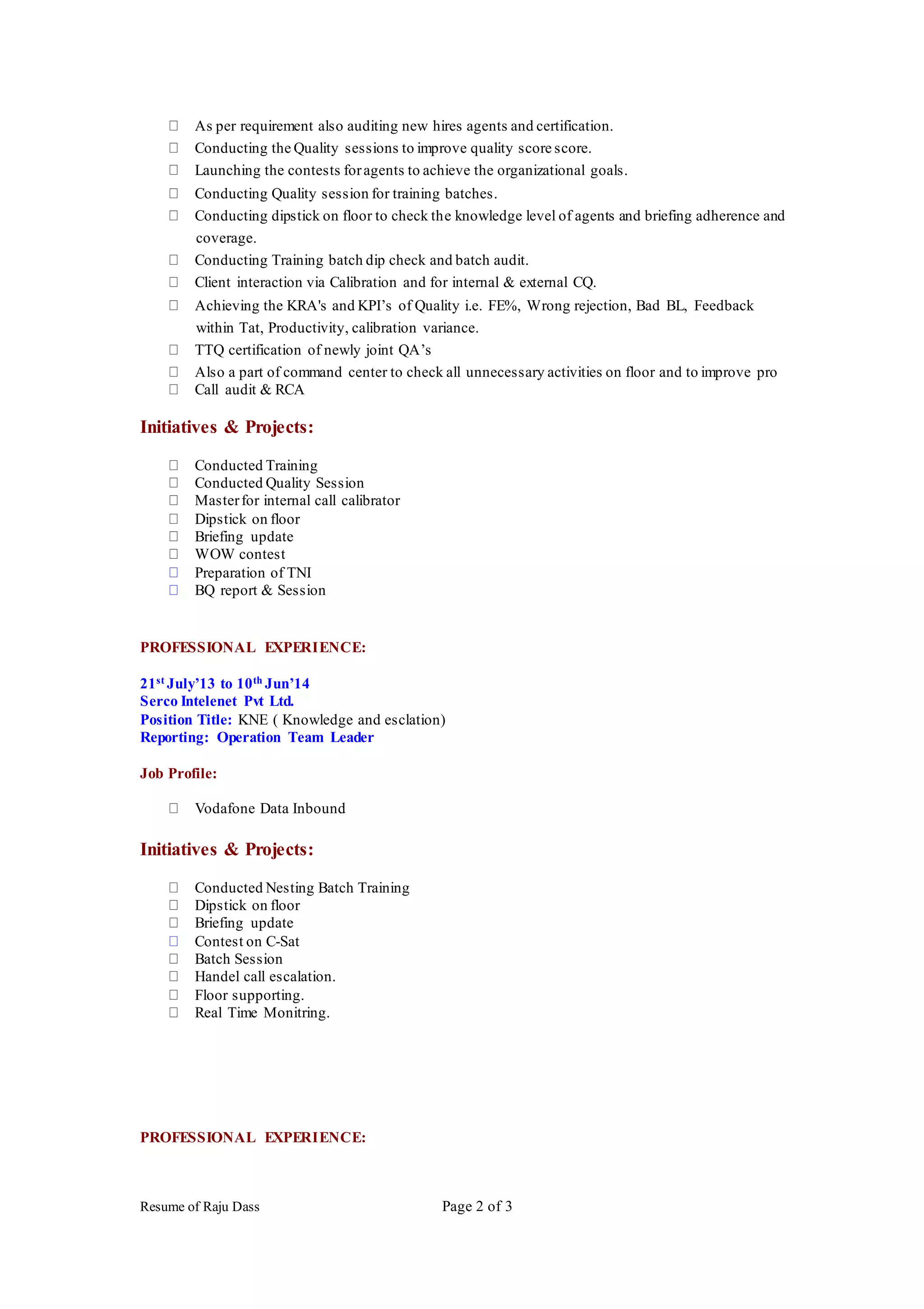 Resume of Raju Dass Page 2 of 3
As per requirement also auditing new hires agents and certification.
Conducting the Quality sessions to improve quality score score.
Launching the contests foragents to achieve the organizational goals.
Conducting Quality session for training batches.
Conducting dipstick on floor to check the knowledge level of agents and briefing adherence and
coverage.
Conducting Training batch dip check and batch audit.
Client interaction via Calibration and for internal & external CQ.
Achieving the KRA's and KPI’s of Quality i.e. FE%, Wrong rejection, Bad BL, Feedback
within Tat, Productivity, calibration variance.
TTQ certification of newly joint QA’s
Also a part of command center to check all unnecessary activities on floor and to improve pro
Call audit & RCA
Initiatives & Projects:
Conducted Training
Conducted Quality Session
Masterfor internal call calibrator
Dipstick on floor
Briefing update
WOW contest
Preparation of TNI
BQ report & Session
PROFESSIONAL EXPERIENCE:
21st July’13 to 10th Jun’14
Serco Intelenet Pvt Ltd.
Position Title: KNE ( Knowledge and esclation)
Reporting: Operation Team Leader
Job Profile:
Vodafone Data Inbound
Initiatives & Projects:
Conducted Nesting Batch Training
Dipstick on floor
Briefing update
Contest on C-Sat
Batch Session
Handel call escalation.
Floor supporting.
Real Time Monitring.
PROFESSIONAL EXPERIENCE:
 