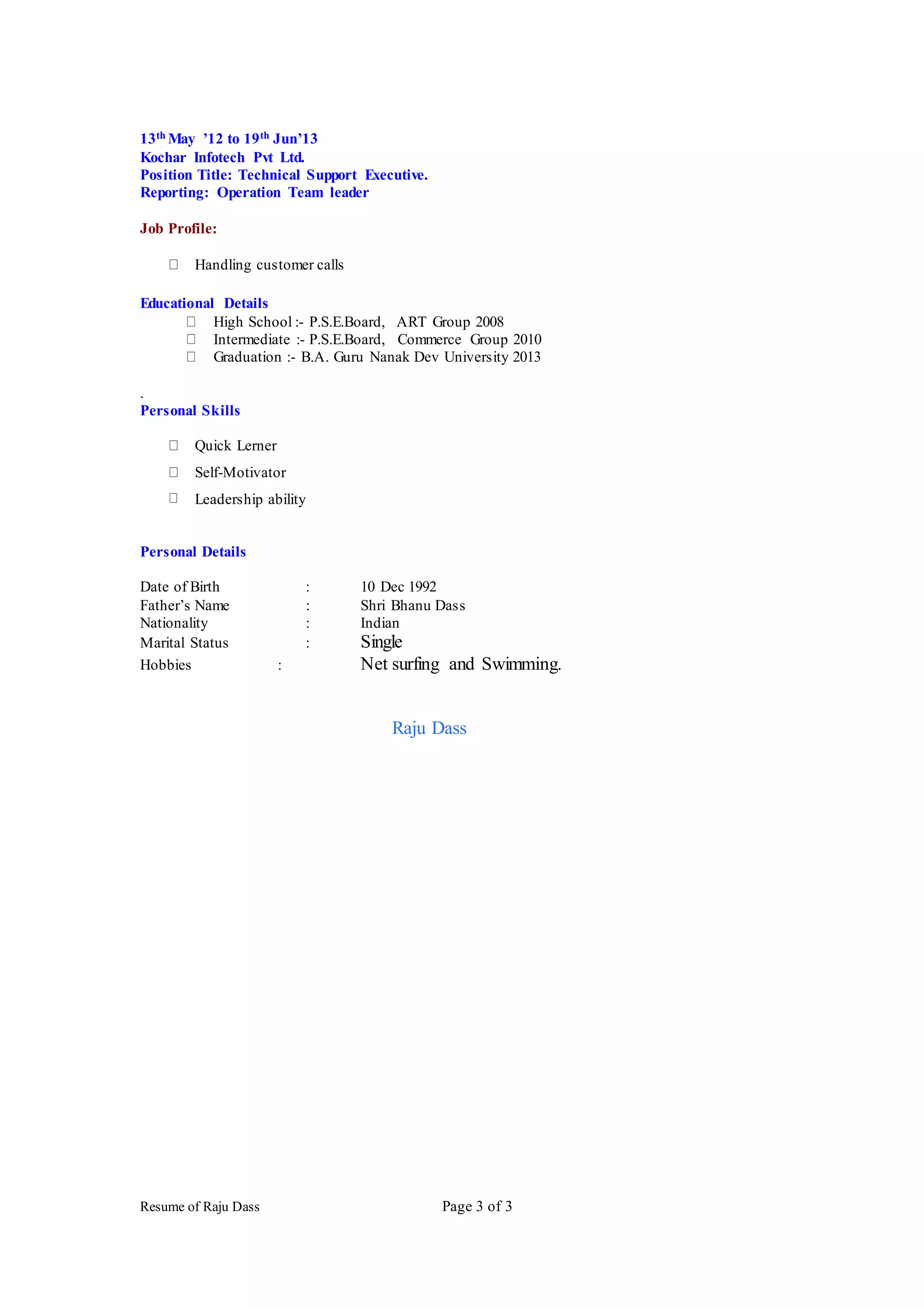 Resume of Raju Dass Page 3 of 3
13th May ’12 to 19th Jun’13
Kochar Infotech Pvt Ltd.
Position Title: Technical Support Executive.
Reporting: Operation Team leader
Job Profile:
Handling customer calls
Educational Details
High School :- P.S.E.Board, ART Group 2008
Intermediate :- P.S.E.Board, Commerce Group 2010
Graduation :- B.A. Guru Nanak Dev University 2013
.
Personal Skills
Quick Lerner
Self-Motivator
Leadership ability
Personal Details
Date of Birth : 10 Dec 1992
Father’s Name : Shri Bhanu Dass
Nationality : Indian
Marital Status : Single
Hobbies : Net surfing and Swimming.
Raju Dass
 