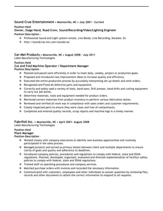 Sound Crue Entertainment • Mooresville, NC • July 2001 - Current
Position Held
Owner, Stage Hand, Road Crew, Sound/Recording/Video/Lighting Engineer
Position Description –
 Professional Sound and Light system rentals, Live Bands, Live Recording, Karaoke, DJ
 http://soundcrue.wix.com/soundcrue
Car-Mel Products • Mooresville, NC • August 2008 – July 2011
Label Manufacturing Technologies
Position Held
Cut and Fold Machine Operator / Department Manager
Position Description –
 Planned and paced work efficiently in order to meet daily, weekly, project or production goals.
 Proposed and introduced new improvement ideas to increase quality and efficiency.
 Executed the entire production process by accurately interpreting set-up sheets and work orders.
 Recognized and Fixed all defective parts and equipment.
 Correctly and safely used a variety of tools, band saws, Drill presses, hand drills and cutting equipment
to carry out job duties.
 Determine materials, tools and equipment needed for product orders.
 Retrieved correct materials from product inventory to perform various fabrication duties.
 Reviewed and verified all work was in compliance with sales orders and customer requirements.
 Closely inspected parts to ensure they were clean and free of contaminants.
 Completed and entered quality records, scrap reports and machine logs in a timely manner.
Fabrifoil Inc. • Mooresville, NC • April 2001- August 2008
Label Manufacturing Technologies
Position Held
Plant Manager
Position Description –
 Worked closely with company executives to identify new business opportunities and routinely
participated in the sales process.
 Managed projects and served as primary liaison between client and multiple departments to ensure
clarity of goals and quality and adherence to deadlines.
 Introduced company policies, procedures and regulations to comply with federal, state and OSHA
regulations. Planned, developed, organized, evaluated and directed implementation of facility's safety
policies to comply with federal, state and OSHA regulations.
 Trained staff on operating procedures and company services.
 Matched purchase orders with invoices and recorded the necessary information.
 Communicated with customers, employees and other individuals to answer questions by reviewing files,
records and other documents to obtain the correct information to respond to all requests.
 