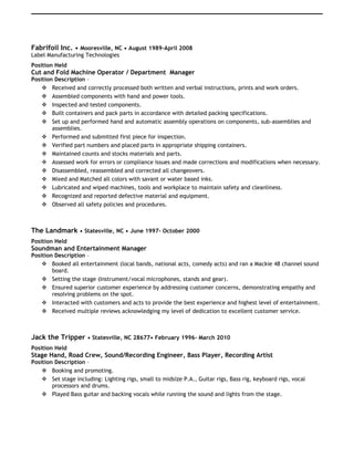 Fabrifoil Inc. • Mooresville, NC • August 1989-April 2008
Label Manufacturing Technologies
Position Held
Cut and Fold Machine Operator / Department Manager
Position Description –
 Received and correctly processed both written and verbal instructions, prints and work orders.
 Assembled components with hand and power tools.
 Inspected and tested components.
 Built containers and pack parts in accordance with detailed packing specifications.
 Set up and performed hand and automatic assembly operations on components, sub-assemblies and
assemblies.
 Performed and submitted first piece for inspection.
 Verified part numbers and placed parts in appropriate shipping containers.
 Maintained counts and stocks materials and parts.
 Assessed work for errors or compliance issues and made corrections and modifications when necessary.
 Disassembled, reassembled and corrected all changeovers.
 Mixed and Matched all colors with savant or water based inks.
 Lubricated and wiped machines, tools and workplace to maintain safety and cleanliness.
 Recognized and reported defective material and equipment.
 Observed all safety policies and procedures.
The Landmark • Statesville, NC • June 1997- October 2000
Position Held
Soundman and Entertainment Manager
Position Description –
 Booked all entertainment (local bands, national acts, comedy acts) and ran a Mackie 48 channel sound
board.
 Setting the stage (Instrument/vocal microphones, stands and gear).
 Ensured superior customer experience by addressing customer concerns, demonstrating empathy and
resolving problems on the spot.
 Interacted with customers and acts to provide the best experience and highest level of entertainment.
 Received multiple reviews acknowledging my level of dedication to excellent customer service.
Jack the Tripper • Statesville, NC 28677• February 1996- March 2010
Position Held
Stage Hand, Road Crew, Sound/Recording Engineer, Bass Player, Recording Artist
Position Description –
 Booking and promoting.
 Set stage including: Lighting rigs, small to midsize P.A., Guitar rigs, Bass rig, keyboard rigs, vocal
processors and drums.
 Played Bass guitar and backing vocals while running the sound and lights from the stage.
 