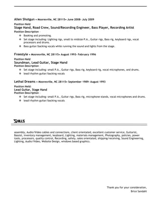 Alien Shotgun • Mooresville, NC 28115• June 2008- July 2009
Position Held
Stage Hand, Road Crew, Sound/Recording Engineer, Bass Player, Recording Artist
Position Description –
 Booking and promoting.
 Set stage including: Lighting rigs, small to midsize P.A., Guitar rigs, Bass rig, keyboard rigs, vocal
processors and drums.
 Bass guitar/backing vocals while running the sound and lights from the stage.
Freestyle • Mooresville, NC 28115• August 1993- February 1996
Position Held
Soundman, Lead Guitar, Stage Hand
Position Description –
 Set stage including: small P.A., Guitar rigs, Bass rig, keyboard rig, vocal microphones, and drums.
 lead/rhythm guitar/backing vocals
Lethal Dreams • Mooresville, NC 28115• September 1989- August 1993
Position Held:
Lead Guitar, Stage Hand
Position Description –
 Set stage including: small P.A., Guitar rigs, Bass rig, microphone stands, vocal microphones and drums.
 lead/rhythm guitar/backing vocals
Skills
assembly, Audio/Video cables and connections, client orientated, excellent customer service, Guitarist,
Bassist, inventory management, keyboard, Lighting, materials management, Photography, policies, power
tools, processors, quality control, Recording, safety, sales orientated, shipping/receiving, Sound Engineering,
Lighting, Audio/Video, Website Design, windows based graphics.
Thank you for your consideration,
Brice Sandahl
 