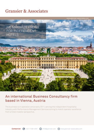 An international Business Consultancy firm
based in Vienna, Austria
The business is in operation since early 2011, serving the independent hospitality
industry with Performance Management Services aiming to match operator excellence
from a hotel investor perspective.
Gransier & Associates
WE MAXIMIZE PROFIT
FOR INDEPENDENT
HOTELS
www.gransier-associates.com
Contact Us! +43-1-548-4381 info@gransier.com www.gransier-associates.com
 