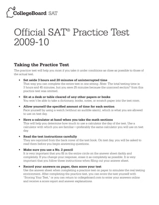 Official SAT Practice Test              ®


2009-10

Taking the Practice Test
The practice test will help you most if you take it under conditions as close as possible to those of
the actual test.
   •   Set aside 3 hours and 20 minutes of uninterrupted time
       That way you can complete the entire test in one sitting. Note: The total testing time is
       3 hours and 45 minutes, but you save 25 minutes because the unscored section* from this
       practice test was omitted.
   •   Sit at a desk or table cleared of any other papers or books
       You won’t be able to take a dictionary, books, notes, or scratch paper into the test room.
   •   Allow yourself the specified amount of time for each section
       Pace yourself by using a watch (without an audible alarm), which is what you are allowed
       to use on test day.
   •   Have a calculator at hand when you take the math sections
       This will help you determine how much to use a calculator the day of the test. Use a
       calculator with which you are familiar—preferably the same calculator you will use on test
       day.
   •   Read the test instructions carefully
       They are reprinted from the back cover of the test book. On test day, you will be asked to
       read them before you begin answering questions.
   •   Make sure you use a No. 2 pencil
       It is very important that you fill in the entire circle on the answer sheet darkly and
       completely. If you change your response, erase it as completely as possible. It is very
       important that you follow these instructions when filling out your answer sheet.
   •   Record your answers on paper, then score your test
       Use the answer sheet when completing a practice test on paper to simulate the real testing
       environment. After completing the practice test, you can score the test yourself with
       “Scoring Your Test,” or you can return to collegeboard.com to enter your answers online
       and receive a score report and answer explanations.



                                          © 2005 The College Board
 