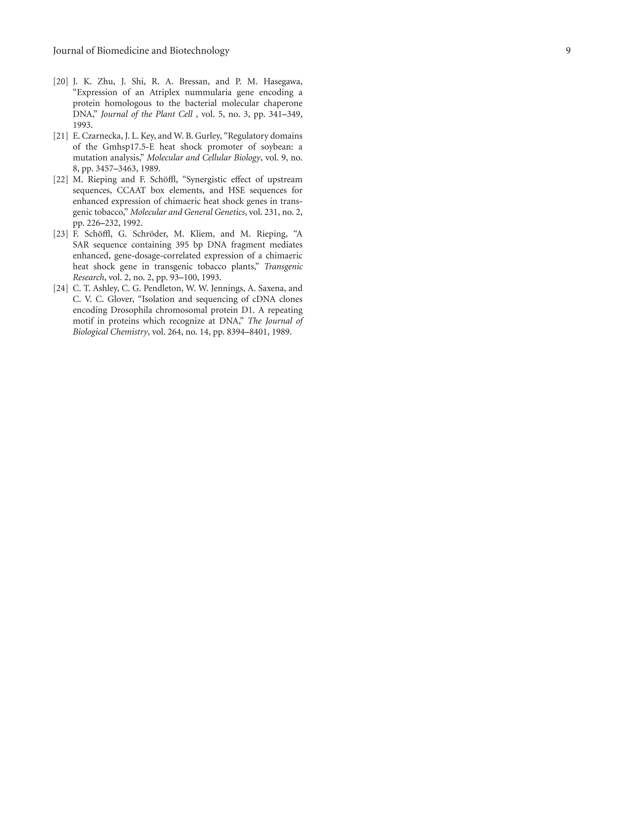 Journal of Biomedicine and Biotechnology 9
[20] J. K. Zhu, J. Shi, R. A. Bressan, and P. M. Hasegawa,
“Expression of an Atriplex nummularia gene encoding a
protein homologous to the bacterial molecular chaperone
DNA,” Journal of the Plant Cell , vol. 5, no. 3, pp. 341–349,
1993.
[21] E. Czarnecka, J. L. Key, and W. B. Gurley, “Regulatory domains
of the Gmhsp17.5-E heat shock promoter of soybean: a
mutation analysis,” Molecular and Cellular Biology, vol. 9, no.
8, pp. 3457–3463, 1989.
[22] M. Rieping and F. Sch¨oﬄ, “Synergistic eﬀect of upstream
sequences, CCAAT box elements, and HSE sequences for
enhanced expression of chimaeric heat shock genes in trans-
genic tobacco,” Molecular and General Genetics, vol. 231, no. 2,
pp. 226–232, 1992.
[23] F. Sch¨oﬄ, G. Schr¨oder, M. Kliem, and M. Rieping, “A
SAR sequence containing 395 bp DNA fragment mediates
enhanced, gene-dosage-correlated expression of a chimaeric
heat shock gene in transgenic tobacco plants,” Transgenic
Research, vol. 2, no. 2, pp. 93–100, 1993.
[24] C. T. Ashley, C. G. Pendleton, W. W. Jennings, A. Saxena, and
C. V. C. Glover, “Isolation and sequencing of cDNA clones
encoding Drosophila chromosomal protein D1. A repeating
motif in proteins which recognize at DNA,” The Journal of
Biological Chemistry, vol. 264, no. 14, pp. 8394–8401, 1989.
 