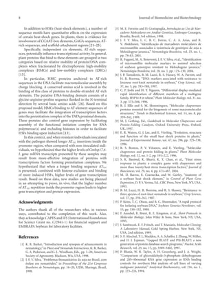 8 Journal of Biomedicine and Biotechnology
In addition to HSEs (heat-shock elements), a number of
sequence motifs have quantitative eﬀects on the expression
of certain heat-shock genes. In plants, there is evidence for
involvement of CCAAT-box elements, GAGA-sequences, AT-
rich sequences, and scaﬀold-attachment regions [21–23].
Speciﬁcally, independent cis elements, AT-rich seque-
nces, potentially inﬂuence transcriptional activity. In general,
plant proteins that bind to these elements are grouped in two
categories based on relative mobility of protein/DNA com-
plexes when fractionated by electrophoresis: high-mobility
complexes (HMCs) and low-mobility complexes (LMCs)
[13].
In particular, HMC proteins anchored to AT-rich
sequences in the DNA facilitate macromolecular assembly by
charge blocking. A conserved amino acid is involved in the
binding of this class of proteins to double-stranded AT-rich
elements. The putative DNA-binding domain consists of a
glycine-arginine-proline sequence ﬂanked in the N-terminal
direction by several basic amino acids [24]. Based on this
proposed model, HMCs binding to AT-element sequences of
genes may facilitate the integration of transcription factors
into the preinitiation complex of the TATA proximal domain.
These proteins also control gene expression by facilitating
assembly of the functional initiation complex for RNA
polymerase(s) and excluding histones in order to facilitate
HSFs binding upon induction [13].
In this context, and when resistant individuals inoculated
with the pathogen showed longer AT(n) insertions inside the
promoter region, when compared with non-inoculated indi-
viduals, we hypothesized that the higher levels of Gmhsp17.6-
L gene mRNA transcripts presented by these samples may
result from more-eﬀective integration of proteins with
transcriptions factors forming preinitiation complexes. We
hypothesized that when a longer binding sequence AT(n)
is presented, combined with histone exclusion and binding
of more induced HSFs, higher levels of gene transcription
result. Based on these data, new studies are being planned
in an attempting to prove, in vivo, that the higher number
of AT(n) repetition inside the promoter region leads to higher
gene transcription and protein expression.
Acknowledgments
The authors thank all of the researchers who, in various
ways, contributed to the completion of this work. Also,
they acknowledge CAPES and IFS (International Foundation
for Science Grant no. C/2941-1) for ﬁnancial support and
EMBRAPA Soybean for laboratory facilities.
References
[1] K. R. Barker, “Introduction and synopsis of advancements in
nematology,” in Plant and Nematode Interactions, K. R. Barker,
G. A. Pederson, and G. L. Windham, Eds., pp. 1–20, American
Society of Agronomy, Madison, Wis, USA, 1998.
[2] J. F. V. Silva, “Problemas ﬁtossanit´arios da soja no Brasil, com
ˆenfase em nemat´oides,” in Proceedings of the 21st Congresso
Brasileiro de Nematologia, pp. 16–20, UEM, Maring´a, Brazil,
1998.
[3] M. E. Ferreira and D. Grattapaglia, Introduc¸˜ao ao Uso de Mar-
cadores Moleculares em An´alise Gen´etica, Embrapa-Cenargen,
Bras´ılia, Brazil, 3rd edition, 1998.
[4] J. F. V. Silva, L. C. B. C. Ferraz, C. A. A. Arias, and R.
V. Abdelnoor, “Identiﬁcac¸˜ao de marcadores moleculares de
microssat´elite associados `a resistˆencia de gen´otipos de soja a
Meloidogyne javanica,” Nematologia Brasileira, vol. 25, no. 1,
pp. 79–83, 2001.
[5] R. Fuganti, M. A. Beneventi, J. F. V. Silva, et al., “Identiﬁcation
of microsatellite molecular markers to assisted selection
of soybean genotypes resistant to Meloidogyne javanica,”
Nematologia Brasileira, vol. 28, no. 2, pp. 125–130, 2004.
[6] J. P. Tamulonis, B. M. Luzzi, R. S. Hussey, W. A. Parrott, and
H. R. Boerma, “DNA markers associated with resistance to
Javanese root-knot nematode in soybean,” Crop Science, vol.
37, no. 3, pp. 783–788, 1997.
[7] C. P. Joshi and H. T. Nguyen, “Diﬀerential display-mediated
rapid identiﬁcation of diﬀerent members of a multigene
family, HSP16.9 in wheat,” Plant Molecular Biology, vol. 31, no.
3, pp. 575–584, 1996.
[8] R. J. Ellis and S. M. Hemmingsen, “Molecular chaperones:
proteins essential for the biogenesis of some macromolecular
structures,” Trends in Biochemical Sciences, vol. 14, no. 8, pp.
339–342, 1989.
[9] M. J. Gething, Ed., Guidebook to Molecular Chaperones and
Protein-Folding Catalysts, Oxford University Press, Oxford,
UK, 1997.
[10] E. R. Waters, G. J. Lee, and E. Vierling, “Evolution, structure
and function of the small heat shock proteins in plants,”
Journal of Experimental Botany, vol. 47, no. 296, pp. 325–338,
1996.
[11] R. S. Boston, P. V. Viitanen, and E. Vierling, “Molecular
chaperones and protein folding in plants,” Plant Molecular
Biology, vol. 32, no. 1-2, pp. 191–222, 1996.
[12] S. K. Baniwal, K. Bharti, K. Y. Chan, et al., “Heat stress
response in plants: a complex game with chaperones and
more than twenty heat stress transcription factors,” Journal of
Biosciences, vol. 29, no. 4, pp. 471–487, 2004.
[13] M. D. Barros, E. Czarnecka, and W. Gurley, “Anatomy of
a soybean heat shock element,” in Control of Plant Gene
Expression, D. P. S. Verma, Ed., CRC Press, New York, NY, USA,
1993.
[14] B. M. Luzzi, H. R. Boerma, and R. S. Hussey, “Resistance to
three species of root-knot nematode in soybean,” Crop Science,
vol. 27, pp. 259–262, 1987.
[15] P. Keim, T. C. Olson, and R. C. Shoemaker, “A rapid protocol
for isolating soybean DNA,” Soybean Genetics Newsletter, vol.
15, pp. 150–152, 1988.
[16] F. Ausubel, R. Brent, R. E. Kingston, et al., Short Protocols in
Molecular Biology, John Wiley & Sons, New York, NY, USA,
1995.
[17] J. Sambrook, E. F. Fritsch, and T. Maniatis, Molecular Cloning:
A Laboratory Manual, Cold Spring Harbor, New York, NY,
USA, 2nd edition, 1989.
[18] S. F. Altschul, T. L. Madden, A. A. Schaﬀer, J. Zhang, W. Miller,
and D. J. Lipman, “Gapped BLAST and PSI-BLAST: a new
generation of protein database search programs,” Nucleic Acids
Research, vol. 25, no. 17, pp. 3389–3402, 1997.
[19] P. Bhatia, W. R. Taylor, A. H. Greenberg, and J. A. Wright,
“Comparison of glyceraldehyde-3-phosphate dehydrogenase
and 28S-ribosomal RNA gene expression as RNA loading
controls for northern blot analysis of cell lines of varying
malignant potential,” Analytical Biochemistry, vol. 216, no. 1,
pp. 223–226, 1994.
 