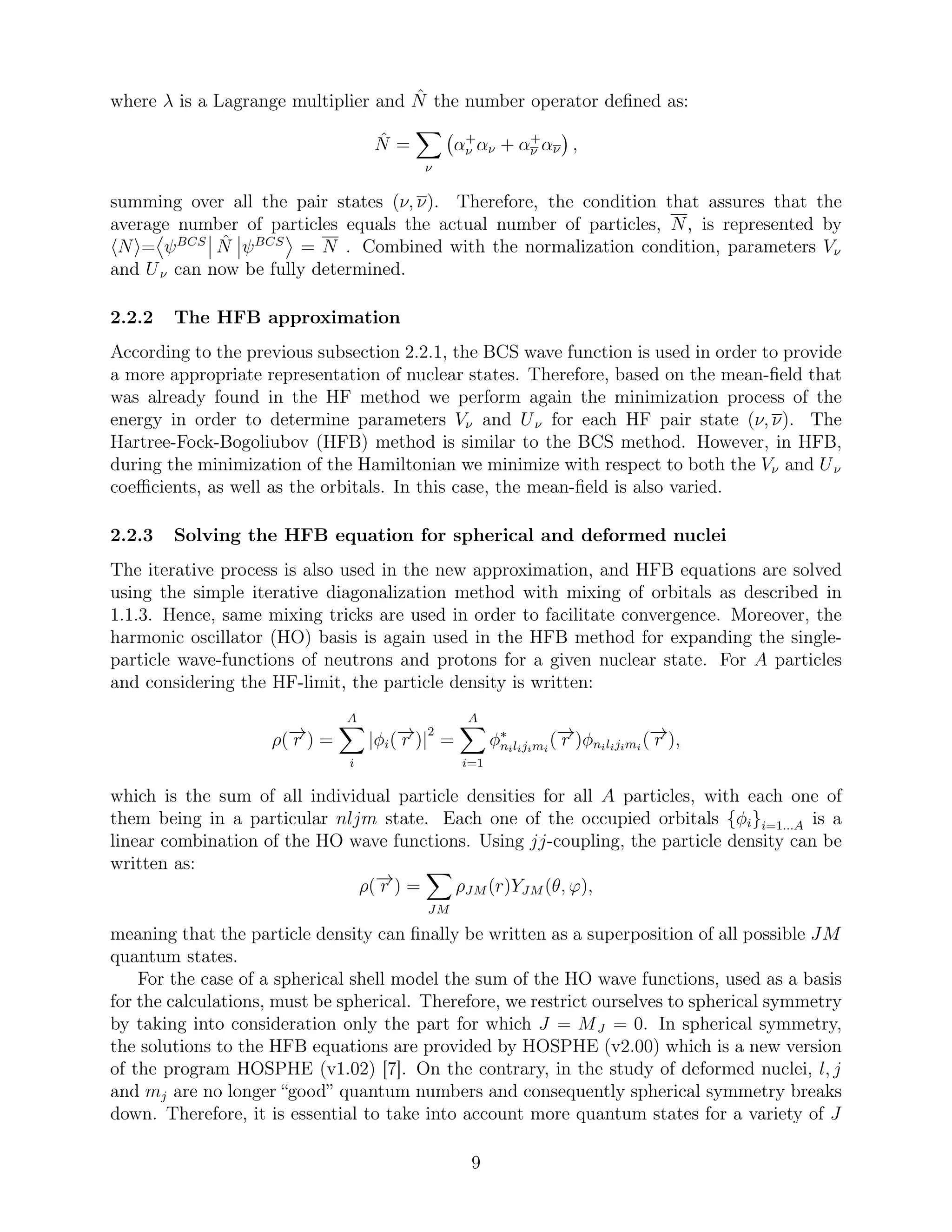 where λ is a Lagrange multiplier and ˆN the number operator deﬁned as:
ˆN =
ν
α+
ν αν + α+
ν αν ,
summing over all the pair states (ν, ν). Therefore, the condition that assures that the
average number of particles equals the actual number of particles, N, is represented by
N = ψBCS ˆN ψBCS
= N . Combined with the normalization condition, parameters Vν
and Uν can now be fully determined.
2.2.2 The HFB approximation
According to the previous subsection 2.2.1, the BCS wave function is used in order to provide
a more appropriate representation of nuclear states. Therefore, based on the mean-ﬁeld that
was already found in the HF method we perform again the minimization process of the
energy in order to determine parameters Vν and Uν for each HF pair state (ν, ν). The
Hartree-Fock-Bogoliubov (HFB) method is similar to the BCS method. However, in HFB,
during the minimization of the Hamiltonian we minimize with respect to both the Vν and Uν
coeﬃcients, as well as the orbitals. In this case, the mean-ﬁeld is also varied.
2.2.3 Solving the HFB equation for spherical and deformed nuclei
The iterative process is also used in the new approximation, and HFB equations are solved
using the simple iterative diagonalization method with mixing of orbitals as described in
1.1.3. Hence, same mixing tricks are used in order to facilitate convergence. Moreover, the
harmonic oscillator (HO) basis is again used in the HFB method for expanding the single-
particle wave-functions of neutrons and protons for a given nuclear state. For A particles
and considering the HF-limit, the particle density is written:
ρ(−→r ) =
A
i
|φi(−→r )|
2
=
A
i=1
φ∗
nilijimi
(−→r )φnilijimi
(−→r ),
which is the sum of all individual particle densities for all A particles, with each one of
them being in a particular nljm state. Each one of the occupied orbitals {φi}i=1...A is a
linear combination of the HO wave functions. Using jj-coupling, the particle density can be
written as:
ρ(−→r ) =
JM
ρJM (r)YJM (θ, ϕ),
meaning that the particle density can ﬁnally be written as a superposition of all possible JM
quantum states.
For the case of a spherical shell model the sum of the HO wave functions, used as a basis
for the calculations, must be spherical. Therefore, we restrict ourselves to spherical symmetry
by taking into consideration only the part for which J = MJ = 0. In spherical symmetry,
the solutions to the HFB equations are provided by HOSPHE (v2.00) which is a new version
of the program HOSPHE (v1.02) [7]. On the contrary, in the study of deformed nuclei, l, j
and mj are no longer “good” quantum numbers and consequently spherical symmetry breaks
down. Therefore, it is essential to take into account more quantum states for a variety of J
9
 