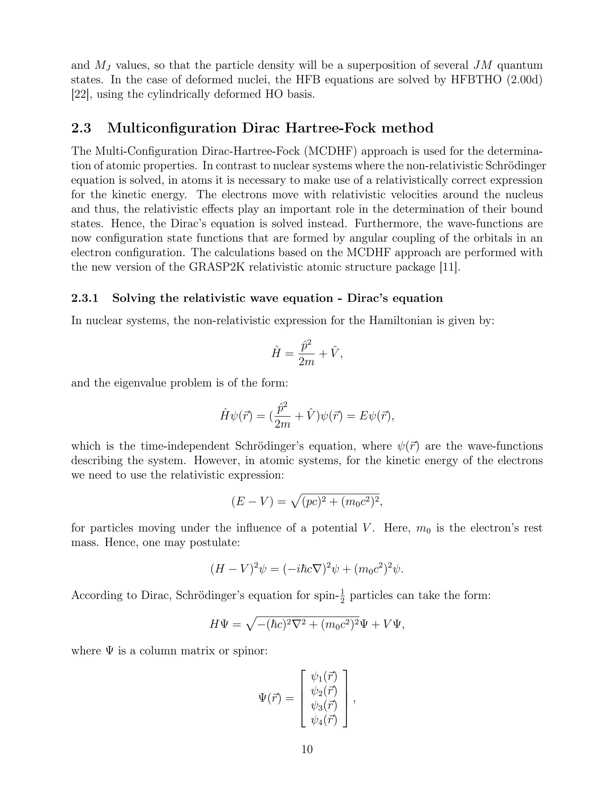 and MJ values, so that the particle density will be a superposition of several JM quantum
states. In the case of deformed nuclei, the HFB equations are solved by HFBTHO (2.00d)
[22], using the cylindrically deformed HO basis.
2.3 Multiconﬁguration Dirac Hartree-Fock method
The Multi-Conﬁguration Dirac-Hartree-Fock (MCDHF) approach is used for the determina-
tion of atomic properties. In contrast to nuclear systems where the non-relativistic Schrödinger
equation is solved, in atoms it is necessary to make use of a relativistically correct expression
for the kinetic energy. The electrons move with relativistic velocities around the nucleus
and thus, the relativistic eﬀects play an important role in the determination of their bound
states. Hence, the Dirac’s equation is solved instead. Furthermore, the wave-functions are
now conﬁguration state functions that are formed by angular coupling of the orbitals in an
electron conﬁguration. The calculations based on the MCDHF approach are performed with
the new version of the GRASP2K relativistic atomic structure package [11].
2.3.1 Solving the relativistic wave equation - Dirac’s equation
In nuclear systems, the non-relativistic expression for the Hamiltonian is given by:
ˆH =
ˆp2
2m
+ ˆV ,
and the eigenvalue problem is of the form:
ˆHψ(r) = (
ˆp2
2m
+ ˆV )ψ(r) = Eψ(r),
which is the time-independent Schrödinger’s equation, where ψ(r) are the wave-functions
describing the system. However, in atomic systems, for the kinetic energy of the electrons
we need to use the relativistic expression:
(E − V ) = (pc)2 + (m0c2)2,
for particles moving under the inﬂuence of a potential V . Here, m0 is the electron’s rest
mass. Hence, one may postulate:
(H − V )2
ψ = (−i c∇)2
ψ + (m0c2
)2
ψ.
According to Dirac, Schrödinger’s equation for spin-1
2
particles can take the form:
HΨ = −( c)2∇2 + (m0c2)2Ψ + V Ψ,
where Ψ is a column matrix or spinor:
Ψ(r) =




ψ1(r)
ψ2(r)
ψ3(r)
ψ4(r)



 ,
10
 