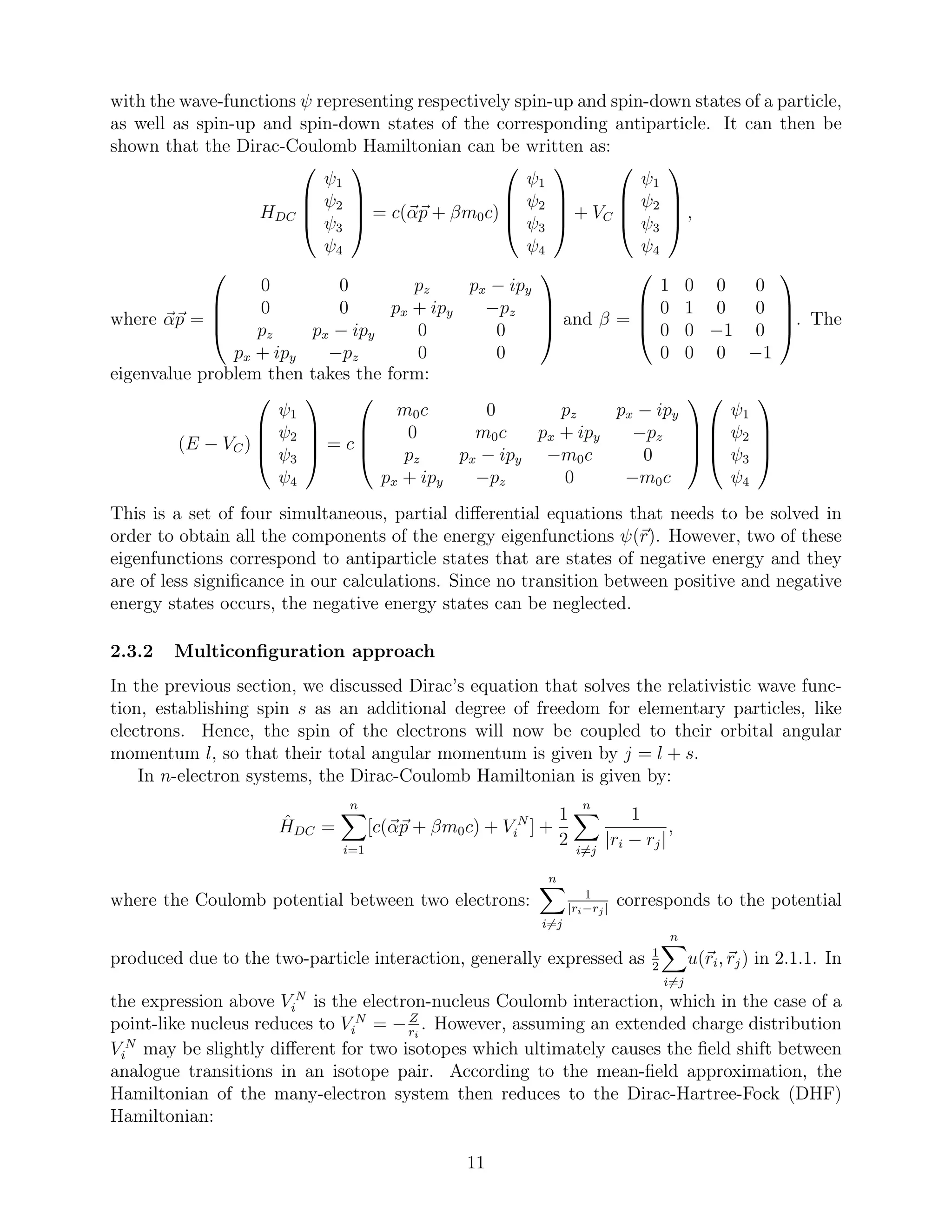 with the wave-functions ψ representing respectively spin-up and spin-down states of a particle,
as well as spin-up and spin-down states of the corresponding antiparticle. It can then be
shown that the Dirac-Coulomb Hamiltonian can be written as:
HDC




ψ1
ψ2
ψ3
ψ4



 = c(αp + βm0c)




ψ1
ψ2
ψ3
ψ4



 + VC




ψ1
ψ2
ψ3
ψ4



 ,
where αp =




0 0 pz px − ipy
0 0 px + ipy −pz
pz px − ipy 0 0
px + ipy −pz 0 0



 and β =




1 0 0 0
0 1 0 0
0 0 −1 0
0 0 0 −1



. The
eigenvalue problem then takes the form:
(E − VC)




ψ1
ψ2
ψ3
ψ4



 = c




m0c 0 pz px − ipy
0 m0c px + ipy −pz
pz px − ipy −m0c 0
px + ipy −pz 0 −m0c








ψ1
ψ2
ψ3
ψ4




This is a set of four simultaneous, partial diﬀerential equations that needs to be solved in
order to obtain all the components of the energy eigenfunctions ψ(r). However, two of these
eigenfunctions correspond to antiparticle states that are states of negative energy and they
are of less signiﬁcance in our calculations. Since no transition between positive and negative
energy states occurs, the negative energy states can be neglected.
2.3.2 Multiconﬁguration approach
In the previous section, we discussed Dirac’s equation that solves the relativistic wave func-
tion, establishing spin s as an additional degree of freedom for elementary particles, like
electrons. Hence, the spin of the electrons will now be coupled to their orbital angular
momentum l, so that their total angular momentum is given by j = l + s.
In n-electron systems, the Dirac-Coulomb Hamiltonian is given by:
ˆHDC =
n
i=1
[c(αp + βm0c) + V N
i ] +
1
2
n
i=j
1
|ri − rj|
,
where the Coulomb potential between two electrons:
n
i=j
1
|ri−rj|
corresponds to the potential
produced due to the two-particle interaction, generally expressed as 1
2
n
i=j
u(ri, rj) in 2.1.1. In
the expression above V N
i is the electron-nucleus Coulomb interaction, which in the case of a
point-like nucleus reduces to V N
i = −Z
ri
. However, assuming an extended charge distribution
V N
i may be slightly diﬀerent for two isotopes which ultimately causes the ﬁeld shift between
analogue transitions in an isotope pair. According to the mean-ﬁeld approximation, the
Hamiltonian of the many-electron system then reduces to the Dirac-Hartree-Fock (DHF)
Hamiltonian:
11
 