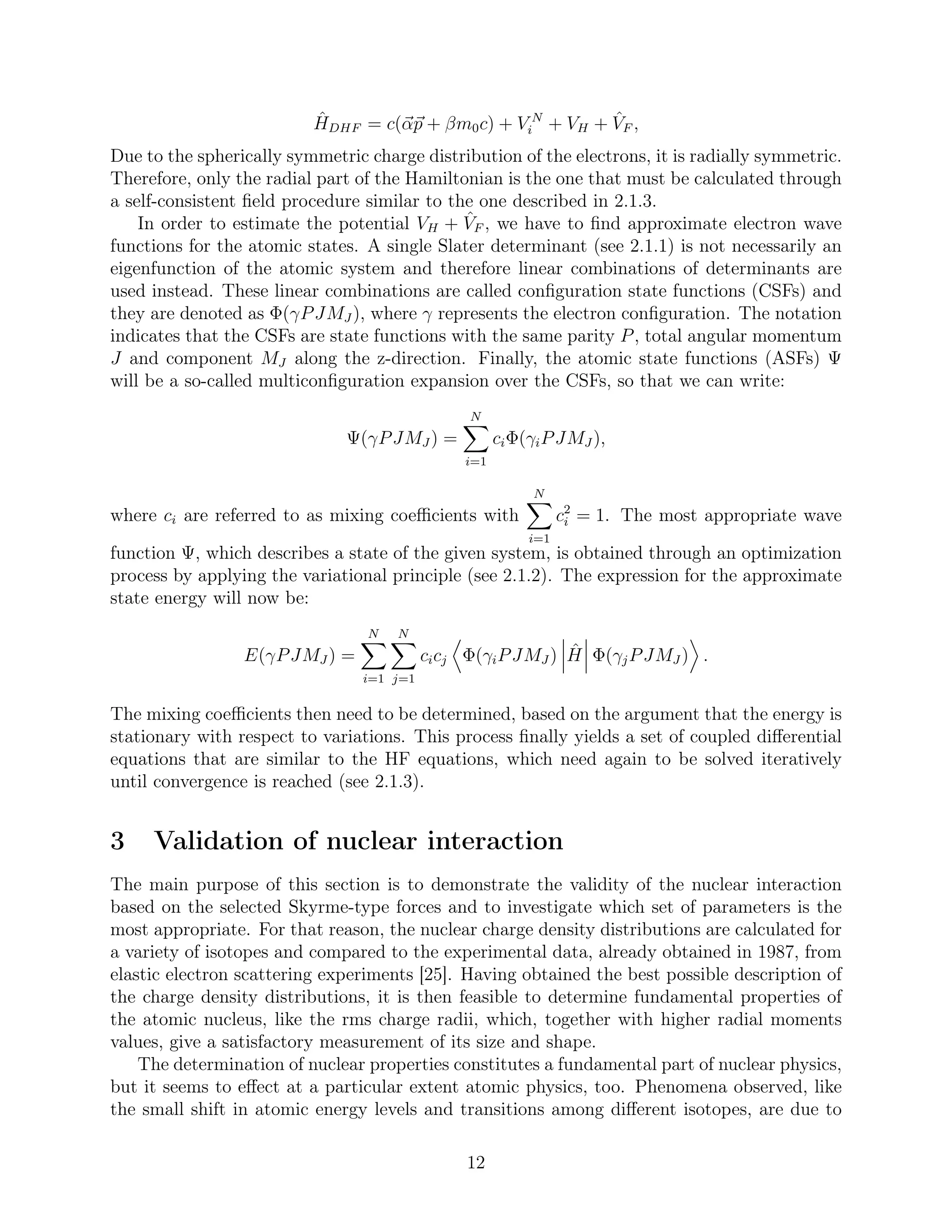 ˆHDHF = c(αp + βm0c) + V N
i + VH + ˆVF ,
Due to the spherically symmetric charge distribution of the electrons, it is radially symmetric.
Therefore, only the radial part of the Hamiltonian is the one that must be calculated through
a self-consistent ﬁeld procedure similar to the one described in 2.1.3.
In order to estimate the potential VH + ˆVF , we have to ﬁnd approximate electron wave
functions for the atomic states. A single Slater determinant (see 2.1.1) is not necessarily an
eigenfunction of the atomic system and therefore linear combinations of determinants are
used instead. These linear combinations are called conﬁguration state functions (CSFs) and
they are denoted as Φ(γPJMJ ), where γ represents the electron conﬁguration. The notation
indicates that the CSFs are state functions with the same parity P, total angular momentum
J and component MJ along the z-direction. Finally, the atomic state functions (ASFs) Ψ
will be a so-called multiconﬁguration expansion over the CSFs, so that we can write:
Ψ(γPJMJ ) =
N
i=1
ciΦ(γiPJMJ ),
where ci are referred to as mixing coeﬃcients with
N
i=1
c2
i = 1. The most appropriate wave
function Ψ, which describes a state of the given system, is obtained through an optimization
process by applying the variational principle (see 2.1.2). The expression for the approximate
state energy will now be:
E(γPJMJ ) =
N
i=1
N
j=1
cicj Φ(γiPJMJ ) ˆH Φ(γjPJMJ ) .
The mixing coeﬃcients then need to be determined, based on the argument that the energy is
stationary with respect to variations. This process ﬁnally yields a set of coupled diﬀerential
equations that are similar to the HF equations, which need again to be solved iteratively
until convergence is reached (see 2.1.3).
3 Validation of nuclear interaction
The main purpose of this section is to demonstrate the validity of the nuclear interaction
based on the selected Skyrme-type forces and to investigate which set of parameters is the
most appropriate. For that reason, the nuclear charge density distributions are calculated for
a variety of isotopes and compared to the experimental data, already obtained in 1987, from
elastic electron scattering experiments [25]. Having obtained the best possible description of
the charge density distributions, it is then feasible to determine fundamental properties of
the atomic nucleus, like the rms charge radii, which, together with higher radial moments
values, give a satisfactory measurement of its size and shape.
The determination of nuclear properties constitutes a fundamental part of nuclear physics,
but it seems to eﬀect at a particular extent atomic physics, too. Phenomena observed, like
the small shift in atomic energy levels and transitions among diﬀerent isotopes, are due to
12
 