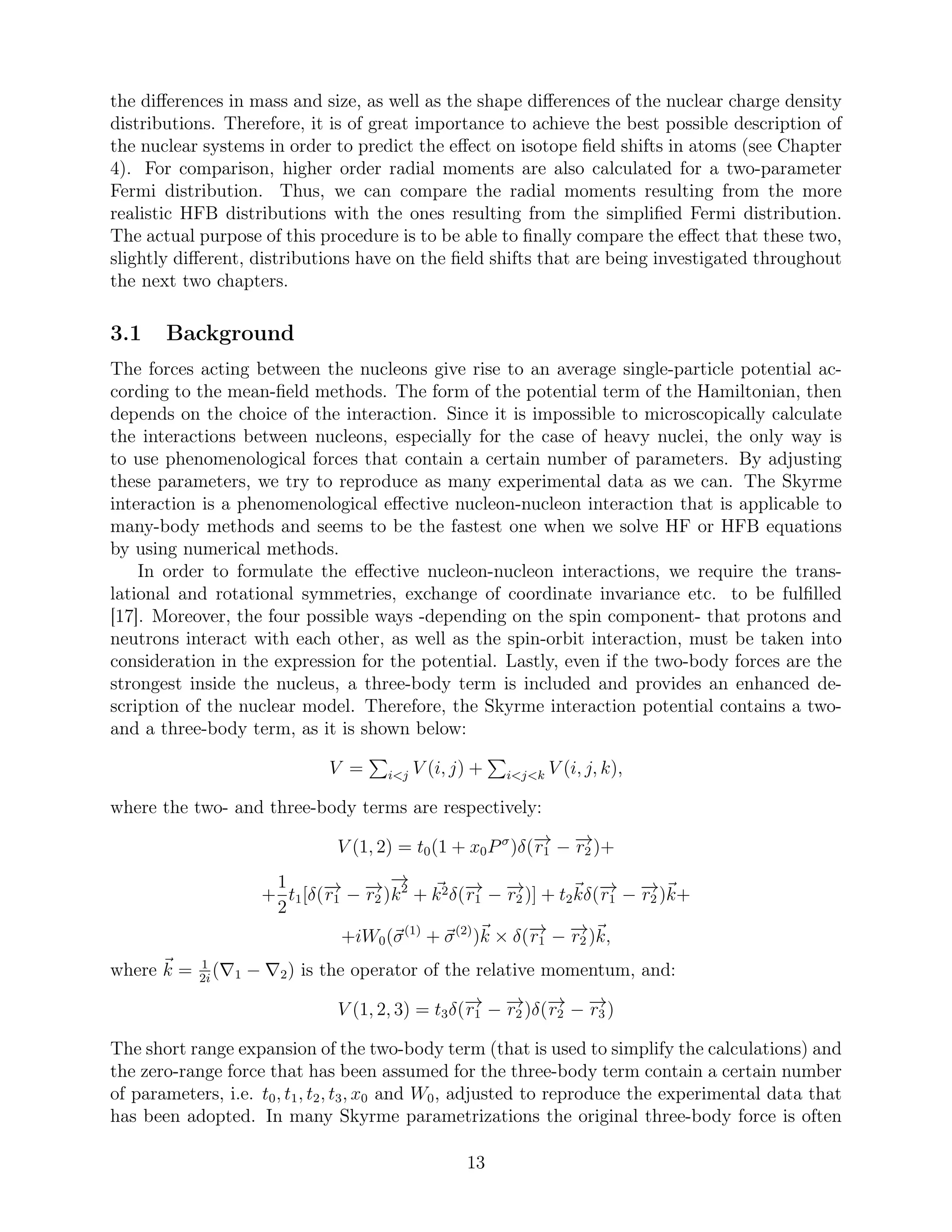 the diﬀerences in mass and size, as well as the shape diﬀerences of the nuclear charge density
distributions. Therefore, it is of great importance to achieve the best possible description of
the nuclear systems in order to predict the eﬀect on isotope ﬁeld shifts in atoms (see Chapter
4). For comparison, higher order radial moments are also calculated for a two-parameter
Fermi distribution. Thus, we can compare the radial moments resulting from the more
realistic HFB distributions with the ones resulting from the simpliﬁed Fermi distribution.
The actual purpose of this procedure is to be able to ﬁnally compare the eﬀect that these two,
slightly diﬀerent, distributions have on the ﬁeld shifts that are being investigated throughout
the next two chapters.
3.1 Background
The forces acting between the nucleons give rise to an average single-particle potential ac-
cording to the mean-ﬁeld methods. The form of the potential term of the Hamiltonian, then
depends on the choice of the interaction. Since it is impossible to microscopically calculate
the interactions between nucleons, especially for the case of heavy nuclei, the only way is
to use phenomenological forces that contain a certain number of parameters. By adjusting
these parameters, we try to reproduce as many experimental data as we can. The Skyrme
interaction is a phenomenological eﬀective nucleon-nucleon interaction that is applicable to
many-body methods and seems to be the fastest one when we solve HF or HFB equations
by using numerical methods.
In order to formulate the eﬀective nucleon-nucleon interactions, we require the trans-
lational and rotational symmetries, exchange of coordinate invariance etc. to be fulﬁlled
[17]. Moreover, the four possible ways -depending on the spin component- that protons and
neutrons interact with each other, as well as the spin-orbit interaction, must be taken into
consideration in the expression for the potential. Lastly, even if the two-body forces are the
strongest inside the nucleus, a three-body term is included and provides an enhanced de-
scription of the nuclear model. Therefore, the Skyrme interaction potential contains a two-
and a three-body term, as it is shown below:
V = i<j V (i, j) + i<j<k V (i, j, k),
where the two- and three-body terms are respectively:
V (1, 2) = t0(1 + x0Pσ
)δ(−→r1 − −→r2 )+
+
1
2
t1[δ(−→r1 − −→r2 )
−→
k2
+ k2δ(−→r1 − −→r2 )] + t2kδ(−→r1 − −→r2 )k+
+iW0(σ(1)
+ σ(2)
)k × δ(−→r1 − −→r2 )k,
where k = 1
2i
(∇1 − ∇2) is the operator of the relative momentum, and:
V (1, 2, 3) = t3δ(−→r1 − −→r2 )δ(−→r2 − −→r3 )
The short range expansion of the two-body term (that is used to simplify the calculations) and
the zero-range force that has been assumed for the three-body term contain a certain number
of parameters, i.e. t0, t1, t2, t3, x0 and W0, adjusted to reproduce the experimental data that
has been adopted. In many Skyrme parametrizations the original three-body force is often
13
 