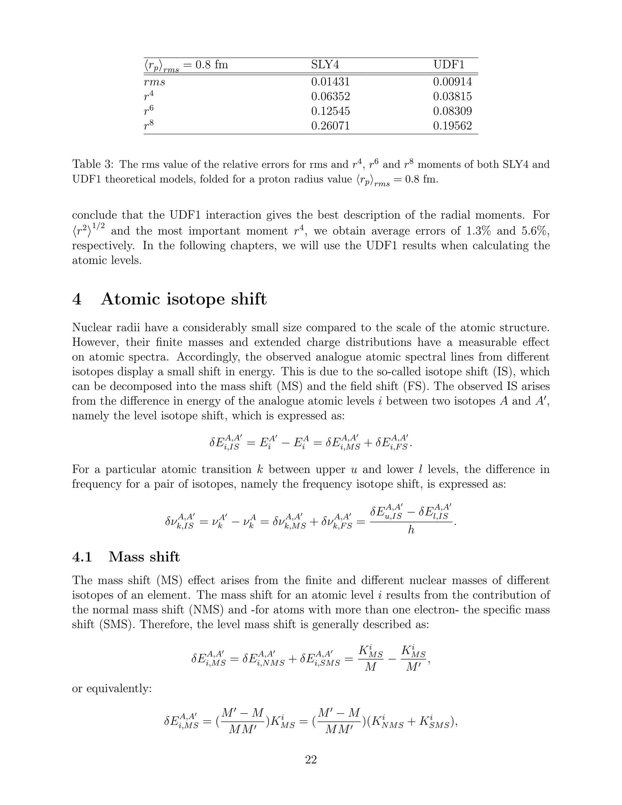 rp rms = 0.8 fm SLY4 UDF1
rms 0.01431 0.00914
r4
0.06352 0.03815
r6
0.12545 0.08309
r8
0.26071 0.19562
Table 3: The rms value of the relative errors for rms and r4, r6 and r8 moments of both SLY4 and
UDF1 theoretical models, folded for a proton radius value rp rms = 0.8 fm.
conclude that the UDF1 interaction gives the best description of the radial moments. For
r2 1/2
and the most important moment r4
, we obtain average errors of 1.3% and 5.6%,
respectively. In the following chapters, we will use the UDF1 results when calculating the
atomic levels.
4 Atomic isotope shift
Nuclear radii have a considerably small size compared to the scale of the atomic structure.
However, their ﬁnite masses and extended charge distributions have a measurable eﬀect
on atomic spectra. Accordingly, the observed analogue atomic spectral lines from diﬀerent
isotopes display a small shift in energy. This is due to the so-called isotope shift (IS), which
can be decomposed into the mass shift (MS) and the ﬁeld shift (FS). The observed IS arises
from the diﬀerence in energy of the analogue atomic levels i between two isotopes A and A′
,
namely the level isotope shift, which is expressed as:
δEA,A′
i,IS = EA′
i − EA
i = δEA,A′
i,MS + δEA,A′
i,FS .
For a particular atomic transition k between upper u and lower l levels, the diﬀerence in
frequency for a pair of isotopes, namely the frequency isotope shift, is expressed as:
δνA,A′
k,IS = νA′
k − νA
k = δνA,A′
k,MS + δνA,A′
k,FS =
δEA,A′
u,IS − δEA,A′
l,IS
h
.
4.1 Mass shift
The mass shift (MS) eﬀect arises from the ﬁnite and diﬀerent nuclear masses of diﬀerent
isotopes of an element. The mass shift for an atomic level i results from the contribution of
the normal mass shift (NMS) and -for atoms with more than one electron- the speciﬁc mass
shift (SMS). Therefore, the level mass shift is generally described as:
δEA,A′
i,MS = δEA,A′
i,NMS + δEA,A′
i,SMS =
Ki
MS
M
−
Ki
MS
M′
,
or equivalently:
δEA,A′
i,MS = (
M′
− M
MM′
)Ki
MS = (
M′
− M
MM′
)(Ki
NMS + Ki
SMS),
22
 