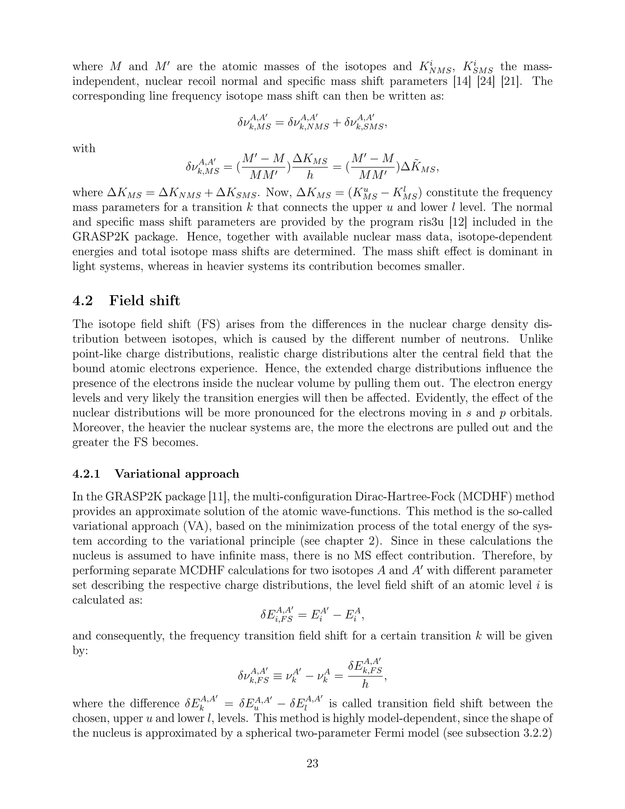 where M and M′
are the atomic masses of the isotopes and Ki
NMS, Ki
SMS the mass-
independent, nuclear recoil normal and speciﬁc mass shift parameters [14] [24] [21]. The
corresponding line frequency isotope mass shift can then be written as:
δνA,A′
k,MS = δνA,A′
k,NMS + δνA,A′
k,SMS,
with
δνA,A′
k,MS = (
M′
− M
MM′
)
∆KMS
h
= (
M′
− M
MM′
)∆ ˜KMS,
where ∆KMS = ∆KNMS + ∆KSMS. Now, ∆KMS = (Ku
MS − Kl
MS) constitute the frequency
mass parameters for a transition k that connects the upper u and lower l level. The normal
and speciﬁc mass shift parameters are provided by the program ris3u [12] included in the
GRASP2K package. Hence, together with available nuclear mass data, isotope-dependent
energies and total isotope mass shifts are determined. The mass shift eﬀect is dominant in
light systems, whereas in heavier systems its contribution becomes smaller.
4.2 Field shift
The isotope ﬁeld shift (FS) arises from the diﬀerences in the nuclear charge density dis-
tribution between isotopes, which is caused by the diﬀerent number of neutrons. Unlike
point-like charge distributions, realistic charge distributions alter the central ﬁeld that the
bound atomic electrons experience. Hence, the extended charge distributions inﬂuence the
presence of the electrons inside the nuclear volume by pulling them out. The electron energy
levels and very likely the transition energies will then be aﬀected. Evidently, the eﬀect of the
nuclear distributions will be more pronounced for the electrons moving in s and p orbitals.
Moreover, the heavier the nuclear systems are, the more the electrons are pulled out and the
greater the FS becomes.
4.2.1 Variational approach
In the GRASP2K package [11], the multi-conﬁguration Dirac-Hartree-Fock (MCDHF) method
provides an approximate solution of the atomic wave-functions. This method is the so-called
variational approach (VA), based on the minimization process of the total energy of the sys-
tem according to the variational principle (see chapter 2). Since in these calculations the
nucleus is assumed to have inﬁnite mass, there is no MS eﬀect contribution. Therefore, by
performing separate MCDHF calculations for two isotopes A and A′
with diﬀerent parameter
set describing the respective charge distributions, the level ﬁeld shift of an atomic level i is
calculated as:
δEA,A′
i,FS = EA′
i − EA
i ,
and consequently, the frequency transition ﬁeld shift for a certain transition k will be given
by:
δνA,A′
k,FS ≡ νA′
k − νA
k =
δEA,A′
k,FS
h
,
where the diﬀerence δEA,A′
k = δEA,A′
u − δEA,A′
l is called transition ﬁeld shift between the
chosen, upper u and lower l, levels. This method is highly model-dependent, since the shape of
the nucleus is approximated by a spherical two-parameter Fermi model (see subsection 3.2.2)
23
 