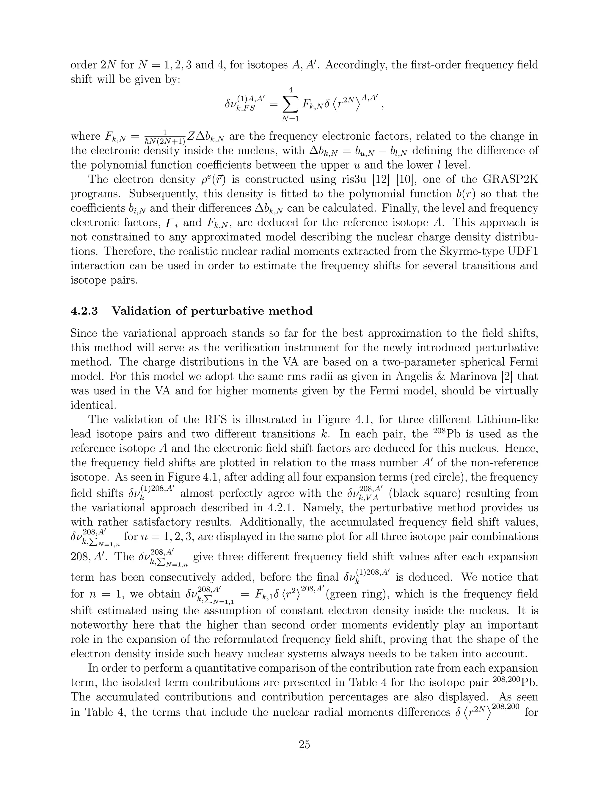order 2N for N = 1, 2, 3 and 4, for isotopes A, A′
. Accordingly, the ﬁrst-order frequency ﬁeld
shift will be given by:
δν
(1)A,A′
k,FS =
4
N=1
Fk,N δ r2N A,A′
,
where Fk,N = 1
N(2N+1)
Z∆bk,N are the frequency electronic factors, related to the change in
the electronic density inside the nucleus, with ∆bk,N = bu,N − bl,N deﬁning the diﬀerence of
the polynomial function coeﬃcients between the upper u and the lower l level.
The electron density ρe
(r) is constructed using ris3u [12] [10], one of the GRASP2K
programs. Subsequently, this density is ﬁtted to the polynomial function b(r) so that the
coeﬃcients bi,N and their diﬀerences ∆bk,N can be calculated. Finally, the level and frequency
electronic factors, ̥i and Fk,N , are deduced for the reference isotope A. This approach is
not constrained to any approximated model describing the nuclear charge density distribu-
tions. Therefore, the realistic nuclear radial moments extracted from the Skyrme-type UDF1
interaction can be used in order to estimate the frequency shifts for several transitions and
isotope pairs.
4.2.3 Validation of perturbative method
Since the variational approach stands so far for the best approximation to the ﬁeld shifts,
this method will serve as the veriﬁcation instrument for the newly introduced perturbative
method. The charge distributions in the VA are based on a two-parameter spherical Fermi
model. For this model we adopt the same rms radii as given in Angelis & Marinova [2] that
was used in the VA and for higher moments given by the Fermi model, should be virtually
identical.
The validation of the RFS is illustrated in Figure 4.1, for three diﬀerent Lithium-like
lead isotope pairs and two diﬀerent transitions k. In each pair, the 208
Pb is used as the
reference isotope A and the electronic ﬁeld shift factors are deduced for this nucleus. Hence,
the frequency ﬁeld shifts are plotted in relation to the mass number A′
of the non-reference
isotope. As seen in Figure 4.1, after adding all four expansion terms (red circle), the frequency
ﬁeld shifts δν
(1)208,A′
k almost perfectly agree with the δν208,A′
k,V A (black square) resulting from
the variational approach described in 4.2.1. Namely, the perturbative method provides us
with rather satisfactory results. Additionally, the accumulated frequency ﬁeld shift values,
δν208,A′
k, N=1,n
for n = 1, 2, 3, are displayed in the same plot for all three isotope pair combinations
208, A′
. The δν208,A′
k, N=1,n
give three diﬀerent frequency ﬁeld shift values after each expansion
term has been consecutively added, before the ﬁnal δν
(1)208,A′
k is deduced. We notice that
for n = 1, we obtain δν208,A′
k, N=1,1
= Fk,1δ r2 208,A′
(green ring), which is the frequency ﬁeld
shift estimated using the assumption of constant electron density inside the nucleus. It is
noteworthy here that the higher than second order moments evidently play an important
role in the expansion of the reformulated frequency ﬁeld shift, proving that the shape of the
electron density inside such heavy nuclear systems always needs to be taken into account.
In order to perform a quantitative comparison of the contribution rate from each expansion
term, the isolated term contributions are presented in Table 4 for the isotope pair 208,200
Pb.
The accumulated contributions and contribution percentages are also displayed. As seen
in Table 4, the terms that include the nuclear radial moments diﬀerences δ r2N 208,200
for
25
 