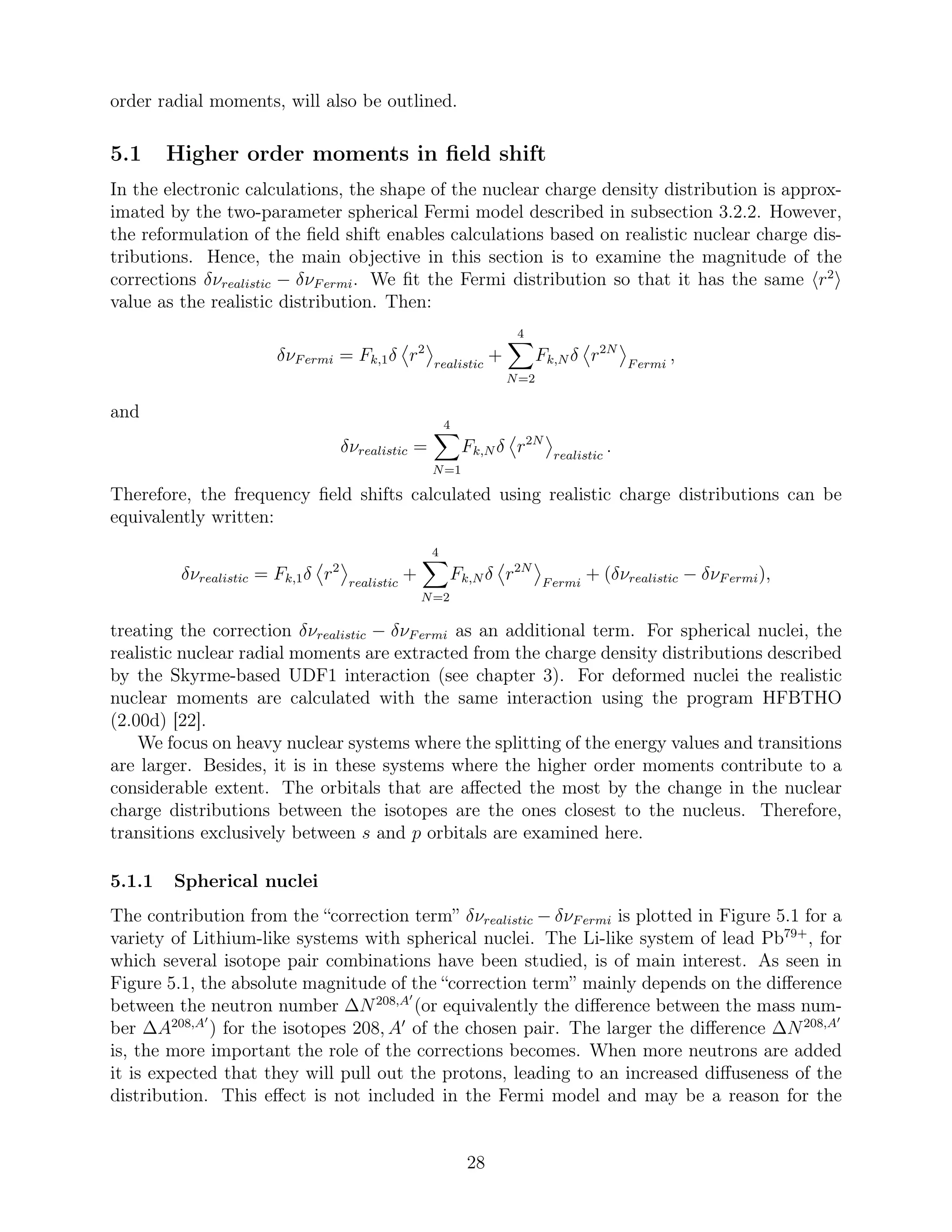 order radial moments, will also be outlined.
5.1 Higher order moments in ﬁeld shift
In the electronic calculations, the shape of the nuclear charge density distribution is approx-
imated by the two-parameter spherical Fermi model described in subsection 3.2.2. However,
the reformulation of the ﬁeld shift enables calculations based on realistic nuclear charge dis-
tributions. Hence, the main objective in this section is to examine the magnitude of the
corrections δνrealistic − δνFermi. We ﬁt the Fermi distribution so that it has the same r2
value as the realistic distribution. Then:
δνFermi = Fk,1δ r2
realistic
+
4
N=2
Fk,N δ r2N
Fermi
,
and
δνrealistic =
4
N=1
Fk,N δ r2N
realistic
.
Therefore, the frequency ﬁeld shifts calculated using realistic charge distributions can be
equivalently written:
δνrealistic = Fk,1δ r2
realistic
+
4
N=2
Fk,N δ r2N
Fermi
+ (δνrealistic − δνFermi),
treating the correction δνrealistic − δνFermi as an additional term. For spherical nuclei, the
realistic nuclear radial moments are extracted from the charge density distributions described
by the Skyrme-based UDF1 interaction (see chapter 3). For deformed nuclei the realistic
nuclear moments are calculated with the same interaction using the program HFBTHO
(2.00d) [22].
We focus on heavy nuclear systems where the splitting of the energy values and transitions
are larger. Besides, it is in these systems where the higher order moments contribute to a
considerable extent. The orbitals that are aﬀected the most by the change in the nuclear
charge distributions between the isotopes are the ones closest to the nucleus. Therefore,
transitions exclusively between s and p orbitals are examined here.
5.1.1 Spherical nuclei
The contribution from the “correction term” δνrealistic − δνFermi is plotted in Figure 5.1 for a
variety of Lithium-like systems with spherical nuclei. The Li-like system of lead Pb79+
, for
which several isotope pair combinations have been studied, is of main interest. As seen in
Figure 5.1, the absolute magnitude of the “correction term” mainly depends on the diﬀerence
between the neutron number ∆N208,A′
(or equivalently the diﬀerence between the mass num-
ber ∆A208,A′
) for the isotopes 208, A′
of the chosen pair. The larger the diﬀerence ∆N208,A′
is, the more important the role of the corrections becomes. When more neutrons are added
it is expected that they will pull out the protons, leading to an increased diﬀuseness of the
distribution. This eﬀect is not included in the Fermi model and may be a reason for the
28
 
