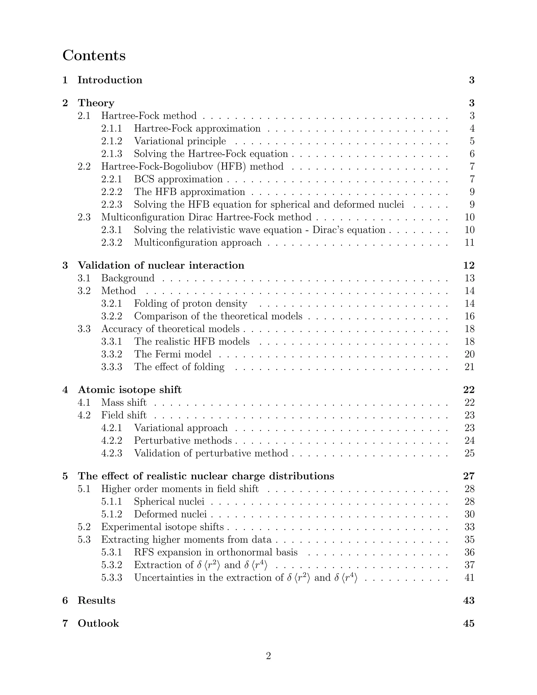 Contents
1 Introduction 3
2 Theory 3
2.1 Hartree-Fock method . . . . . . . . . . . . . . . . . . . . . . . . . . . . . . . 3
2.1.1 Hartree-Fock approximation . . . . . . . . . . . . . . . . . . . . . . . 4
2.1.2 Variational principle . . . . . . . . . . . . . . . . . . . . . . . . . . . 5
2.1.3 Solving the Hartree-Fock equation . . . . . . . . . . . . . . . . . . . . 6
2.2 Hartree-Fock-Bogoliubov (HFB) method . . . . . . . . . . . . . . . . . . . . 7
2.2.1 BCS approximation . . . . . . . . . . . . . . . . . . . . . . . . . . . . 7
2.2.2 The HFB approximation . . . . . . . . . . . . . . . . . . . . . . . . . 9
2.2.3 Solving the HFB equation for spherical and deformed nuclei . . . . . 9
2.3 Multiconﬁguration Dirac Hartree-Fock method . . . . . . . . . . . . . . . . . 10
2.3.1 Solving the relativistic wave equation - Dirac’s equation . . . . . . . . 10
2.3.2 Multiconﬁguration approach . . . . . . . . . . . . . . . . . . . . . . . 11
3 Validation of nuclear interaction 12
3.1 Background . . . . . . . . . . . . . . . . . . . . . . . . . . . . . . . . . . . . 13
3.2 Method . . . . . . . . . . . . . . . . . . . . . . . . . . . . . . . . . . . . . . 14
3.2.1 Folding of proton density . . . . . . . . . . . . . . . . . . . . . . . . 14
3.2.2 Comparison of the theoretical models . . . . . . . . . . . . . . . . . . 16
3.3 Accuracy of theoretical models . . . . . . . . . . . . . . . . . . . . . . . . . . 18
3.3.1 The realistic HFB models . . . . . . . . . . . . . . . . . . . . . . . . 18
3.3.2 The Fermi model . . . . . . . . . . . . . . . . . . . . . . . . . . . . . 20
3.3.3 The eﬀect of folding . . . . . . . . . . . . . . . . . . . . . . . . . . . 21
4 Atomic isotope shift 22
4.1 Mass shift . . . . . . . . . . . . . . . . . . . . . . . . . . . . . . . . . . . . . 22
4.2 Field shift . . . . . . . . . . . . . . . . . . . . . . . . . . . . . . . . . . . . . 23
4.2.1 Variational approach . . . . . . . . . . . . . . . . . . . . . . . . . . . 23
4.2.2 Perturbative methods . . . . . . . . . . . . . . . . . . . . . . . . . . . 24
4.2.3 Validation of perturbative method . . . . . . . . . . . . . . . . . . . . 25
5 The eﬀect of realistic nuclear charge distributions 27
5.1 Higher order moments in ﬁeld shift . . . . . . . . . . . . . . . . . . . . . . . 28
5.1.1 Spherical nuclei . . . . . . . . . . . . . . . . . . . . . . . . . . . . . . 28
5.1.2 Deformed nuclei . . . . . . . . . . . . . . . . . . . . . . . . . . . . . . 30
5.2 Experimental isotope shifts . . . . . . . . . . . . . . . . . . . . . . . . . . . . 33
5.3 Extracting higher moments from data . . . . . . . . . . . . . . . . . . . . . . 35
5.3.1 RFS expansion in orthonormal basis . . . . . . . . . . . . . . . . . . 36
5.3.2 Extraction of δ r2
and δ r4
. . . . . . . . . . . . . . . . . . . . . . 37
5.3.3 Uncertainties in the extraction of δ r2
and δ r4
. . . . . . . . . . . 41
6 Results 43
7 Outlook 45
2
 