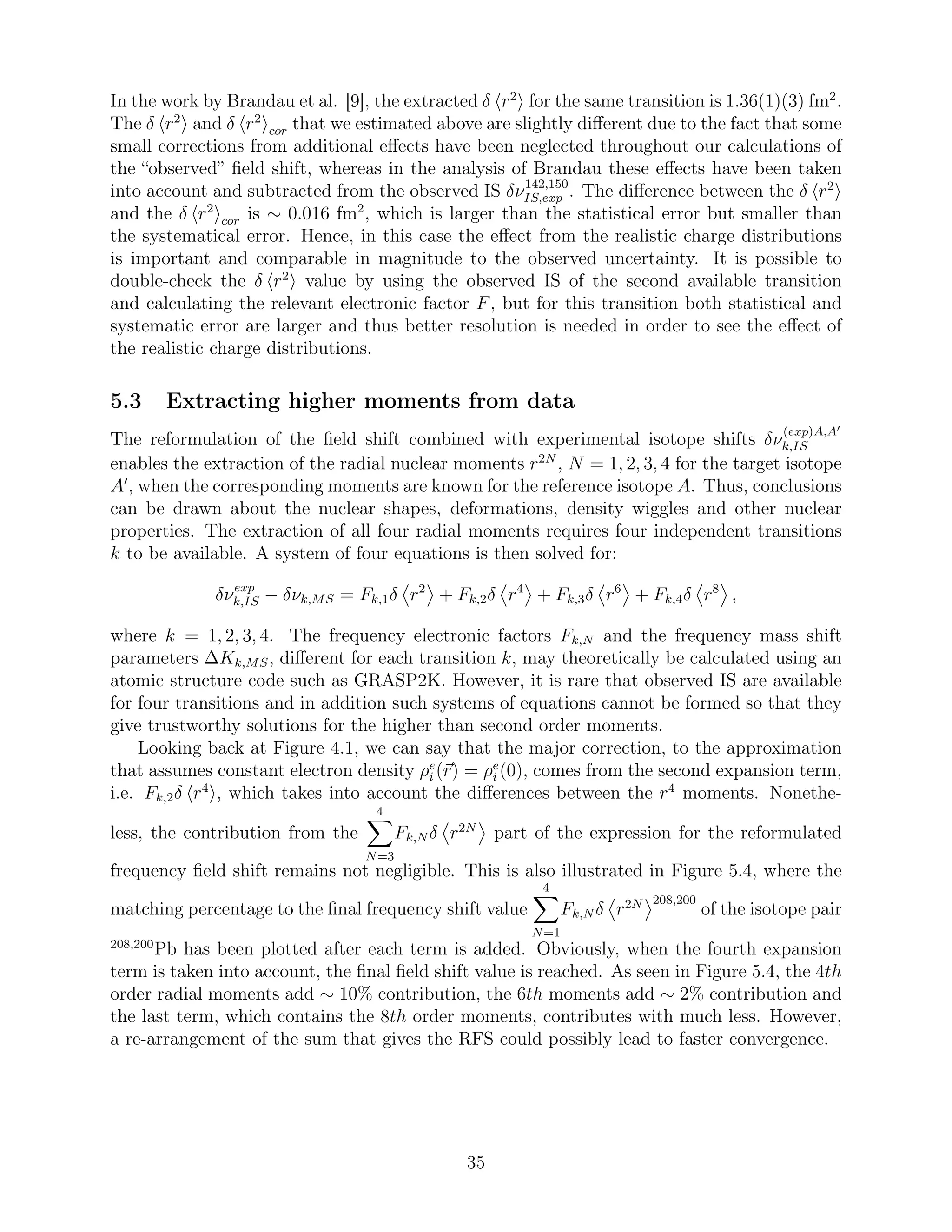 In the work by Brandau et al. [9], the extracted δ r2
for the same transition is 1.36(1)(3) fm2
.
The δ r2
and δ r2
cor that we estimated above are slightly diﬀerent due to the fact that some
small corrections from additional eﬀects have been neglected throughout our calculations of
the “observed” ﬁeld shift, whereas in the analysis of Brandau these eﬀects have been taken
into account and subtracted from the observed IS δν142,150
IS,exp . The diﬀerence between the δ r2
and the δ r2
cor is ∼ 0.016 fm2
, which is larger than the statistical error but smaller than
the systematical error. Hence, in this case the eﬀect from the realistic charge distributions
is important and comparable in magnitude to the observed uncertainty. It is possible to
double-check the δ r2
value by using the observed IS of the second available transition
and calculating the relevant electronic factor F, but for this transition both statistical and
systematic error are larger and thus better resolution is needed in order to see the eﬀect of
the realistic charge distributions.
5.3 Extracting higher moments from data
The reformulation of the ﬁeld shift combined with experimental isotope shifts δν
(exp)A,A′
k,IS
enables the extraction of the radial nuclear moments r2N
, N = 1, 2, 3, 4 for the target isotope
A′
, when the corresponding moments are known for the reference isotope A. Thus, conclusions
can be drawn about the nuclear shapes, deformations, density wiggles and other nuclear
properties. The extraction of all four radial moments requires four independent transitions
k to be available. A system of four equations is then solved for:
δνexp
k,IS − δνk,MS = Fk,1δ r2
+ Fk,2δ r4
+ Fk,3δ r6
+ Fk,4δ r8
,
where k = 1, 2, 3, 4. The frequency electronic factors Fk,N and the frequency mass shift
parameters ∆Kk,MS, diﬀerent for each transition k, may theoretically be calculated using an
atomic structure code such as GRASP2K. However, it is rare that observed IS are available
for four transitions and in addition such systems of equations cannot be formed so that they
give trustworthy solutions for the higher than second order moments.
Looking back at Figure 4.1, we can say that the major correction, to the approximation
that assumes constant electron density ρe
i (r) = ρe
i (0), comes from the second expansion term,
i.e. Fk,2δ r4
, which takes into account the diﬀerences between the r4
moments. Nonethe-
less, the contribution from the
4
N=3
Fk,N δ r2N
part of the expression for the reformulated
frequency ﬁeld shift remains not negligible. This is also illustrated in Figure 5.4, where the
matching percentage to the ﬁnal frequency shift value
4
N=1
Fk,N δ r2N 208,200
of the isotope pair
208,200
Pb has been plotted after each term is added. Obviously, when the fourth expansion
term is taken into account, the ﬁnal ﬁeld shift value is reached. As seen in Figure 5.4, the 4th
order radial moments add ∼ 10% contribution, the 6th moments add ∼ 2% contribution and
the last term, which contains the 8th order moments, contributes with much less. However,
a re-arrangement of the sum that gives the RFS could possibly lead to faster convergence.
35
 