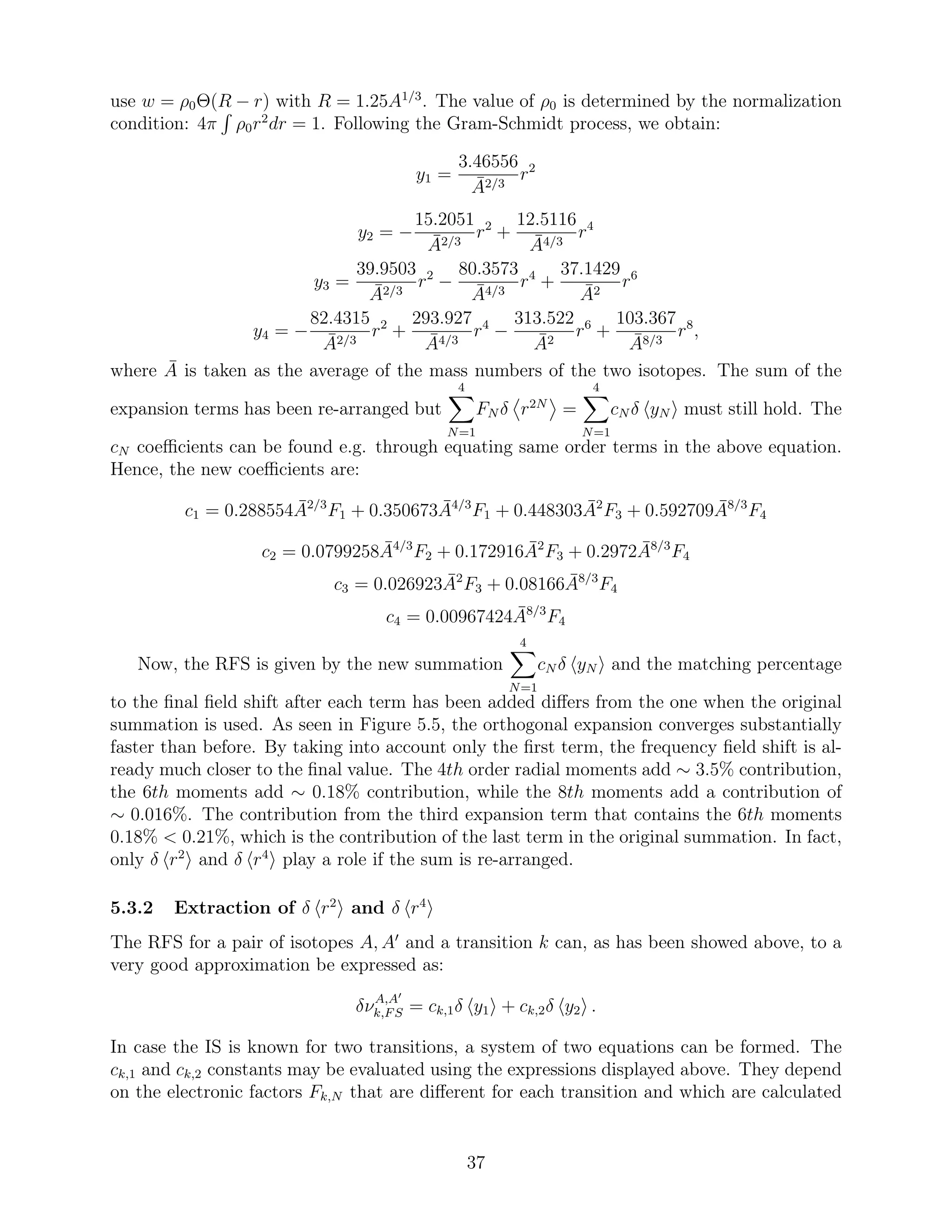 use w = ρ0Θ(R − r) with R = 1.25A1/3
. The value of ρ0 is determined by the normalization
condition: 4π ρ0r2
dr = 1. Following the Gram-Schmidt process, we obtain:
y1 =
3.46556
¯A2/3
r2
y2 = −
15.2051
¯A2/3
r2
+
12.5116
¯A4/3
r4
y3 =
39.9503
¯A2/3
r2
−
80.3573
¯A4/3
r4
+
37.1429
¯A2
r6
y4 = −
82.4315
¯A2/3
r2
+
293.927
¯A4/3
r4
−
313.522
¯A2
r6
+
103.367
¯A8/3
r8
,
where ¯A is taken as the average of the mass numbers of the two isotopes. The sum of the
expansion terms has been re-arranged but
4
N=1
FN δ r2N
=
4
N=1
cN δ yN must still hold. The
cN coeﬃcients can be found e.g. through equating same order terms in the above equation.
Hence, the new coeﬃcients are:
c1 = 0.288554 ¯A2/3
F1 + 0.350673 ¯A4/3
F1 + 0.448303 ¯A2
F3 + 0.592709 ¯A8/3
F4
c2 = 0.0799258 ¯A4/3
F2 + 0.172916 ¯A2
F3 + 0.2972 ¯A8/3
F4
c3 = 0.026923 ¯A2
F3 + 0.08166 ¯A8/3
F4
c4 = 0.00967424 ¯A8/3
F4
Now, the RFS is given by the new summation
4
N=1
cN δ yN and the matching percentage
to the ﬁnal ﬁeld shift after each term has been added diﬀers from the one when the original
summation is used. As seen in Figure 5.5, the orthogonal expansion converges substantially
faster than before. By taking into account only the ﬁrst term, the frequency ﬁeld shift is al-
ready much closer to the ﬁnal value. The 4th order radial moments add ∼ 3.5% contribution,
the 6th moments add ∼ 0.18% contribution, while the 8th moments add a contribution of
∼ 0.016%. The contribution from the third expansion term that contains the 6th moments
0.18% < 0.21%, which is the contribution of the last term in the original summation. In fact,
only δ r2
and δ r4
play a role if the sum is re-arranged.
5.3.2 Extraction of δ r2
and δ r4
The RFS for a pair of isotopes A, A′
and a transition k can, as has been showed above, to a
very good approximation be expressed as:
δνA,A′
k,FS = ck,1δ y1 + ck,2δ y2 .
In case the IS is known for two transitions, a system of two equations can be formed. The
ck,1 and ck,2 constants may be evaluated using the expressions displayed above. They depend
on the electronic factors Fk,N that are diﬀerent for each transition and which are calculated
37
 