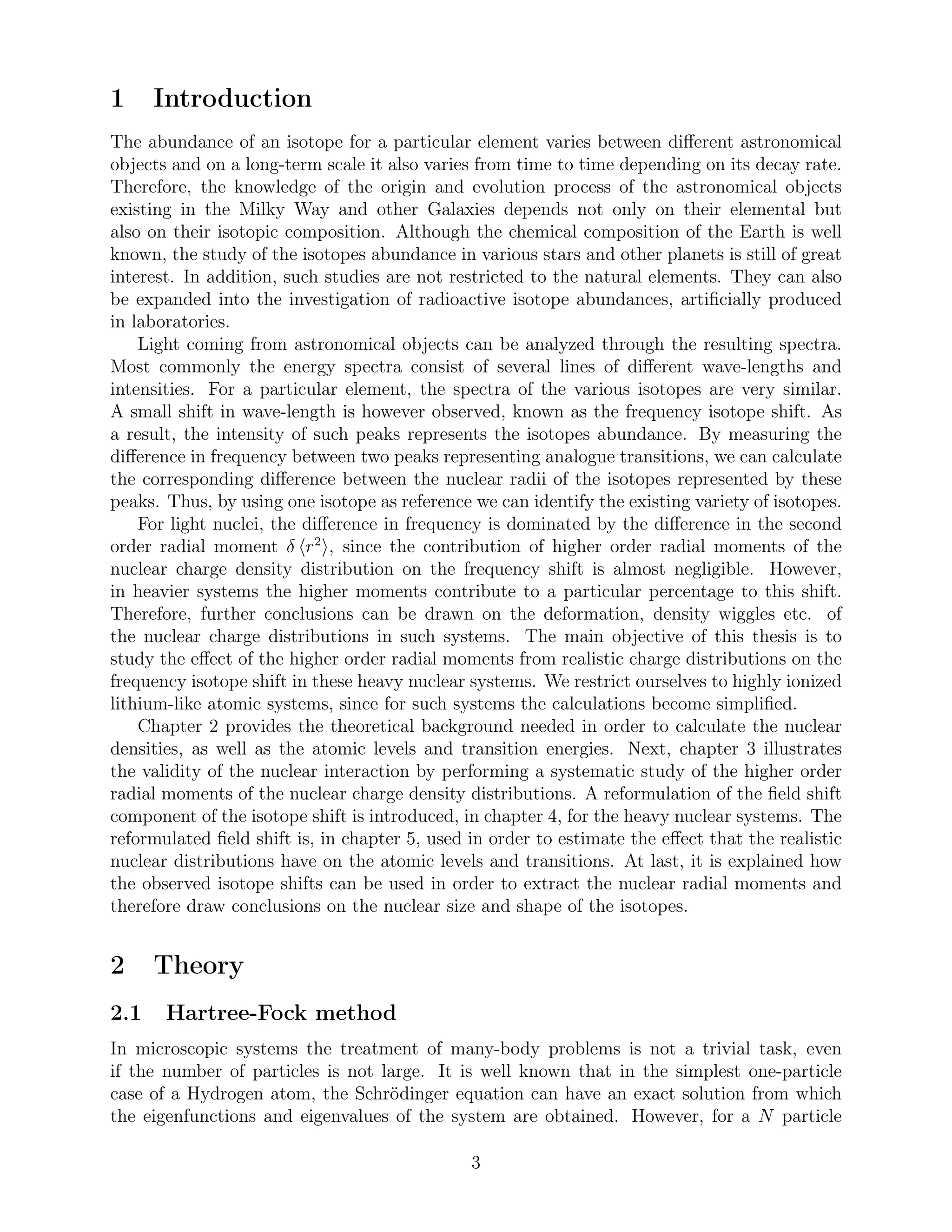 1 Introduction
The abundance of an isotope for a particular element varies between diﬀerent astronomical
objects and on a long-term scale it also varies from time to time depending on its decay rate.
Therefore, the knowledge of the origin and evolution process of the astronomical objects
existing in the Milky Way and other Galaxies depends not only on their elemental but
also on their isotopic composition. Although the chemical composition of the Earth is well
known, the study of the isotopes abundance in various stars and other planets is still of great
interest. In addition, such studies are not restricted to the natural elements. They can also
be expanded into the investigation of radioactive isotope abundances, artiﬁcially produced
in laboratories.
Light coming from astronomical objects can be analyzed through the resulting spectra.
Most commonly the energy spectra consist of several lines of diﬀerent wave-lengths and
intensities. For a particular element, the spectra of the various isotopes are very similar.
A small shift in wave-length is however observed, known as the frequency isotope shift. As
a result, the intensity of such peaks represents the isotopes abundance. By measuring the
diﬀerence in frequency between two peaks representing analogue transitions, we can calculate
the corresponding diﬀerence between the nuclear radii of the isotopes represented by these
peaks. Thus, by using one isotope as reference we can identify the existing variety of isotopes.
For light nuclei, the diﬀerence in frequency is dominated by the diﬀerence in the second
order radial moment δ r2
, since the contribution of higher order radial moments of the
nuclear charge density distribution on the frequency shift is almost negligible. However,
in heavier systems the higher moments contribute to a particular percentage to this shift.
Therefore, further conclusions can be drawn on the deformation, density wiggles etc. of
the nuclear charge distributions in such systems. The main objective of this thesis is to
study the eﬀect of the higher order radial moments from realistic charge distributions on the
frequency isotope shift in these heavy nuclear systems. We restrict ourselves to highly ionized
lithium-like atomic systems, since for such systems the calculations become simpliﬁed.
Chapter 2 provides the theoretical background needed in order to calculate the nuclear
densities, as well as the atomic levels and transition energies. Next, chapter 3 illustrates
the validity of the nuclear interaction by performing a systematic study of the higher order
radial moments of the nuclear charge density distributions. A reformulation of the ﬁeld shift
component of the isotope shift is introduced, in chapter 4, for the heavy nuclear systems. The
reformulated ﬁeld shift is, in chapter 5, used in order to estimate the eﬀect that the realistic
nuclear distributions have on the atomic levels and transitions. At last, it is explained how
the observed isotope shifts can be used in order to extract the nuclear radial moments and
therefore draw conclusions on the nuclear size and shape of the isotopes.
2 Theory
2.1 Hartree-Fock method
In microscopic systems the treatment of many-body problems is not a trivial task, even
if the number of particles is not large. It is well known that in the simplest one-particle
case of a Hydrogen atom, the Schrödinger equation can have an exact solution from which
the eigenfunctions and eigenvalues of the system are obtained. However, for a N particle
3
 