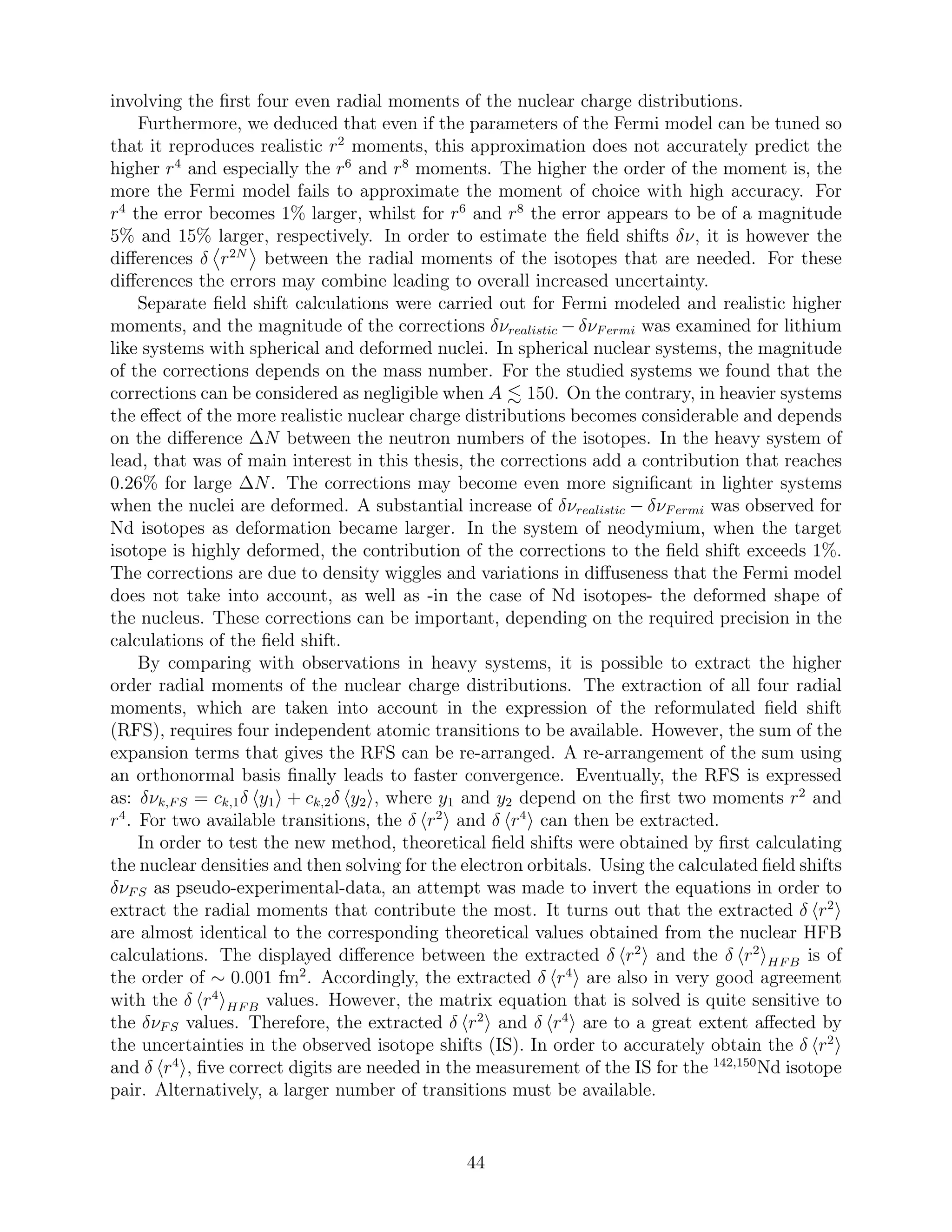 involving the ﬁrst four even radial moments of the nuclear charge distributions.
Furthermore, we deduced that even if the parameters of the Fermi model can be tuned so
that it reproduces realistic r2
moments, this approximation does not accurately predict the
higher r4
and especially the r6
and r8
moments. The higher the order of the moment is, the
more the Fermi model fails to approximate the moment of choice with high accuracy. For
r4
the error becomes 1% larger, whilst for r6
and r8
the error appears to be of a magnitude
5% and 15% larger, respectively. In order to estimate the ﬁeld shifts δν, it is however the
diﬀerences δ r2N
between the radial moments of the isotopes that are needed. For these
diﬀerences the errors may combine leading to overall increased uncertainty.
Separate ﬁeld shift calculations were carried out for Fermi modeled and realistic higher
moments, and the magnitude of the corrections δνrealistic − δνFermi was examined for lithium
like systems with spherical and deformed nuclei. In spherical nuclear systems, the magnitude
of the corrections depends on the mass number. For the studied systems we found that the
corrections can be considered as negligible when A 150. On the contrary, in heavier systems
the eﬀect of the more realistic nuclear charge distributions becomes considerable and depends
on the diﬀerence ∆N between the neutron numbers of the isotopes. In the heavy system of
lead, that was of main interest in this thesis, the corrections add a contribution that reaches
0.26% for large ∆N. The corrections may become even more signiﬁcant in lighter systems
when the nuclei are deformed. A substantial increase of δνrealistic − δνFermi was observed for
Nd isotopes as deformation became larger. In the system of neodymium, when the target
isotope is highly deformed, the contribution of the corrections to the ﬁeld shift exceeds 1%.
The corrections are due to density wiggles and variations in diﬀuseness that the Fermi model
does not take into account, as well as -in the case of Nd isotopes- the deformed shape of
the nucleus. These corrections can be important, depending on the required precision in the
calculations of the ﬁeld shift.
By comparing with observations in heavy systems, it is possible to extract the higher
order radial moments of the nuclear charge distributions. The extraction of all four radial
moments, which are taken into account in the expression of the reformulated ﬁeld shift
(RFS), requires four independent atomic transitions to be available. However, the sum of the
expansion terms that gives the RFS can be re-arranged. A re-arrangement of the sum using
an orthonormal basis ﬁnally leads to faster convergence. Eventually, the RFS is expressed
as: δνk,FS = ck,1δ y1 + ck,2δ y2 , where y1 and y2 depend on the ﬁrst two moments r2
and
r4
. For two available transitions, the δ r2
and δ r4
can then be extracted.
In order to test the new method, theoretical ﬁeld shifts were obtained by ﬁrst calculating
the nuclear densities and then solving for the electron orbitals. Using the calculated ﬁeld shifts
δνFS as pseudo-experimental-data, an attempt was made to invert the equations in order to
extract the radial moments that contribute the most. It turns out that the extracted δ r2
are almost identical to the corresponding theoretical values obtained from the nuclear HFB
calculations. The displayed diﬀerence between the extracted δ r2
and the δ r2
HFB is of
the order of ∼ 0.001 fm2
. Accordingly, the extracted δ r4
are also in very good agreement
with the δ r4
HFB values. However, the matrix equation that is solved is quite sensitive to
the δνFS values. Therefore, the extracted δ r2
and δ r4
are to a great extent aﬀected by
the uncertainties in the observed isotope shifts (IS). In order to accurately obtain the δ r2
and δ r4
, ﬁve correct digits are needed in the measurement of the IS for the 142,150
Nd isotope
pair. Alternatively, a larger number of transitions must be available.
44
 