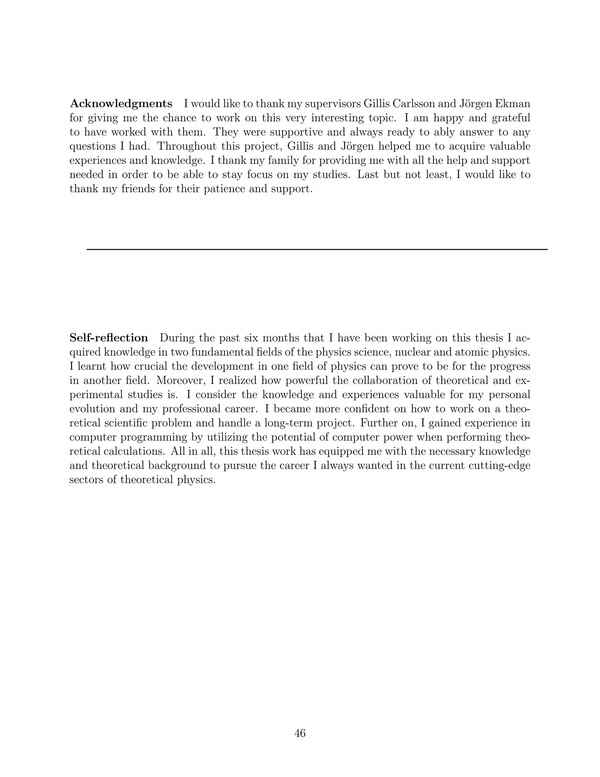 Acknowledgments I would like to thank my supervisors Gillis Carlsson and Jörgen Ekman
for giving me the chance to work on this very interesting topic. I am happy and grateful
to have worked with them. They were supportive and always ready to ably answer to any
questions I had. Throughout this project, Gillis and Jörgen helped me to acquire valuable
experiences and knowledge. I thank my family for providing me with all the help and support
needed in order to be able to stay focus on my studies. Last but not least, I would like to
thank my friends for their patience and support.
Self-reﬂection During the past six months that I have been working on this thesis I ac-
quired knowledge in two fundamental ﬁelds of the physics science, nuclear and atomic physics.
I learnt how crucial the development in one ﬁeld of physics can prove to be for the progress
in another ﬁeld. Moreover, I realized how powerful the collaboration of theoretical and ex-
perimental studies is. I consider the knowledge and experiences valuable for my personal
evolution and my professional career. I became more conﬁdent on how to work on a theo-
retical scientiﬁc problem and handle a long-term project. Further on, I gained experience in
computer programming by utilizing the potential of computer power when performing theo-
retical calculations. All in all, this thesis work has equipped me with the necessary knowledge
and theoretical background to pursue the career I always wanted in the current cutting-edge
sectors of theoretical physics.
46
 