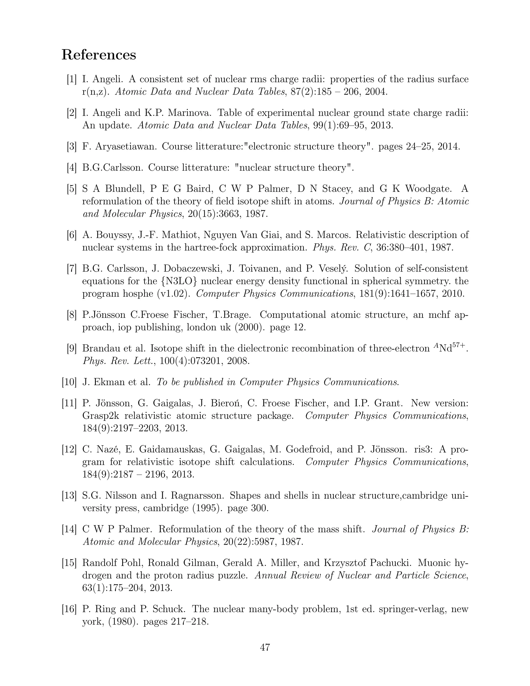 References
[1] I. Angeli. A consistent set of nuclear rms charge radii: properties of the radius surface
r(n,z). Atomic Data and Nuclear Data Tables, 87(2):185 – 206, 2004.
[2] I. Angeli and K.P. Marinova. Table of experimental nuclear ground state charge radii:
An update. Atomic Data and Nuclear Data Tables, 99(1):69–95, 2013.
[3] F. Aryasetiawan. Course litterature:"electronic structure theory". pages 24–25, 2014.
[4] B.G.Carlsson. Course litterature: "nuclear structure theory".
[5] S A Blundell, P E G Baird, C W P Palmer, D N Stacey, and G K Woodgate. A
reformulation of the theory of ﬁeld isotope shift in atoms. Journal of Physics B: Atomic
and Molecular Physics, 20(15):3663, 1987.
[6] A. Bouyssy, J.-F. Mathiot, Nguyen Van Giai, and S. Marcos. Relativistic description of
nuclear systems in the hartree-fock approximation. Phys. Rev. C, 36:380–401, 1987.
[7] B.G. Carlsson, J. Dobaczewski, J. Toivanen, and P. Veselý. Solution of self-consistent
equations for the {N3LO} nuclear energy density functional in spherical symmetry. the
program hosphe (v1.02). Computer Physics Communications, 181(9):1641–1657, 2010.
[8] P.Jönsson C.Froese Fischer, T.Brage. Computational atomic structure, an mchf ap-
proach, iop publishing, london uk (2000). page 12.
[9] Brandau et al. Isotope shift in the dielectronic recombination of three-electron A
Nd57+
.
Phys. Rev. Lett., 100(4):073201, 2008.
[10] J. Ekman et al. To be published in Computer Physics Communications.
[11] P. Jönsson, G. Gaigalas, J. Bieroń, C. Froese Fischer, and I.P. Grant. New version:
Grasp2k relativistic atomic structure package. Computer Physics Communications,
184(9):2197–2203, 2013.
[12] C. Nazé, E. Gaidamauskas, G. Gaigalas, M. Godefroid, and P. Jönsson. ris3: A pro-
gram for relativistic isotope shift calculations. Computer Physics Communications,
184(9):2187 – 2196, 2013.
[13] S.G. Nilsson and I. Ragnarsson. Shapes and shells in nuclear structure,cambridge uni-
versity press, cambridge (1995). page 300.
[14] C W P Palmer. Reformulation of the theory of the mass shift. Journal of Physics B:
Atomic and Molecular Physics, 20(22):5987, 1987.
[15] Randolf Pohl, Ronald Gilman, Gerald A. Miller, and Krzysztof Pachucki. Muonic hy-
drogen and the proton radius puzzle. Annual Review of Nuclear and Particle Science,
63(1):175–204, 2013.
[16] P. Ring and P. Schuck. The nuclear many-body problem, 1st ed. springer-verlag, new
york, (1980). pages 217–218.
47
 