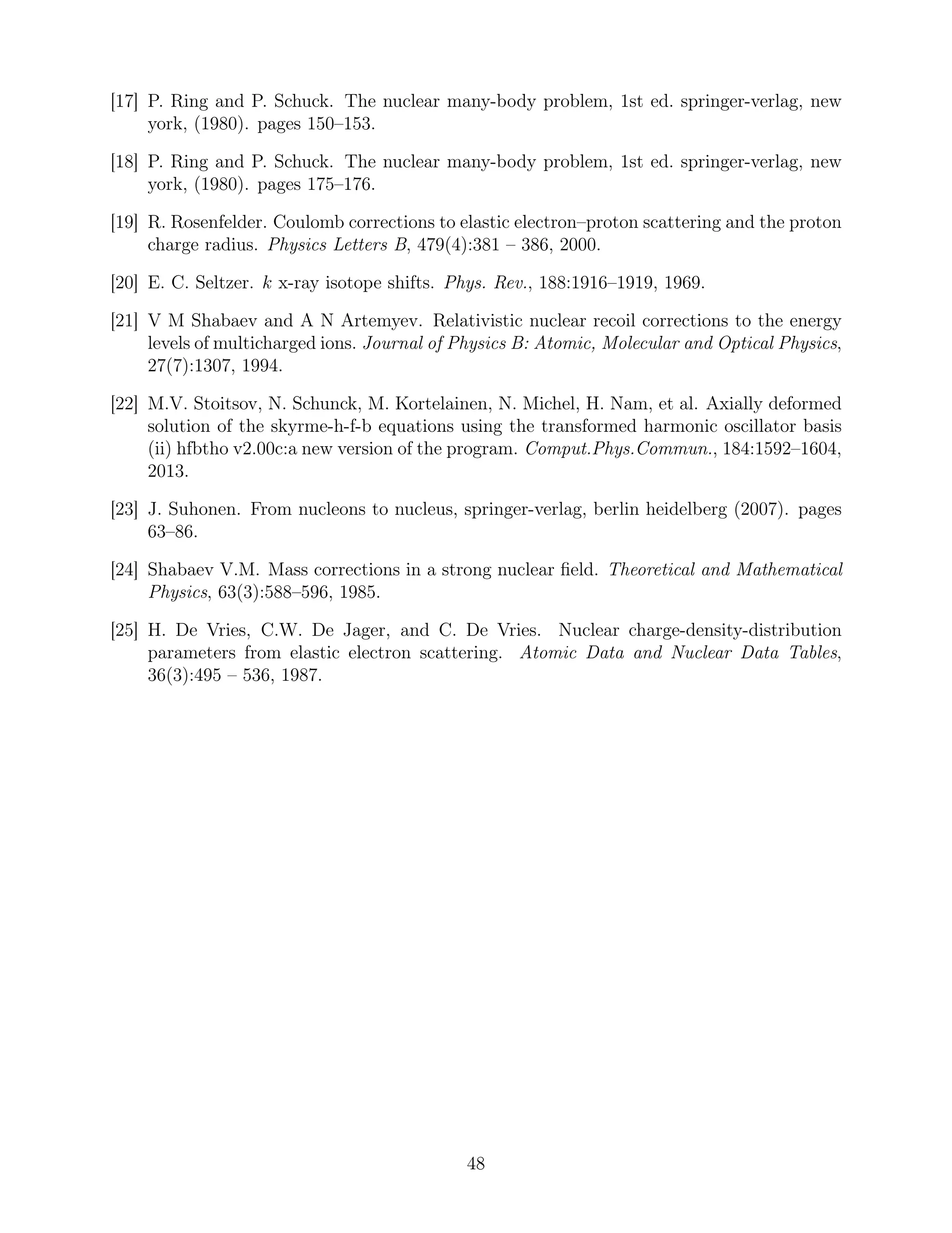 [17] P. Ring and P. Schuck. The nuclear many-body problem, 1st ed. springer-verlag, new
york, (1980). pages 150–153.
[18] P. Ring and P. Schuck. The nuclear many-body problem, 1st ed. springer-verlag, new
york, (1980). pages 175–176.
[19] R. Rosenfelder. Coulomb corrections to elastic electron–proton scattering and the proton
charge radius. Physics Letters B, 479(4):381 – 386, 2000.
[20] E. C. Seltzer. k x-ray isotope shifts. Phys. Rev., 188:1916–1919, 1969.
[21] V M Shabaev and A N Artemyev. Relativistic nuclear recoil corrections to the energy
levels of multicharged ions. Journal of Physics B: Atomic, Molecular and Optical Physics,
27(7):1307, 1994.
[22] M.V. Stoitsov, N. Schunck, M. Kortelainen, N. Michel, H. Nam, et al. Axially deformed
solution of the skyrme-h-f-b equations using the transformed harmonic oscillator basis
(ii) hfbtho v2.00c:a new version of the program. Comput.Phys.Commun., 184:1592–1604,
2013.
[23] J. Suhonen. From nucleons to nucleus, springer-verlag, berlin heidelberg (2007). pages
63–86.
[24] Shabaev V.M. Mass corrections in a strong nuclear ﬁeld. Theoretical and Mathematical
Physics, 63(3):588–596, 1985.
[25] H. De Vries, C.W. De Jager, and C. De Vries. Nuclear charge-density-distribution
parameters from elastic electron scattering. Atomic Data and Nuclear Data Tables,
36(3):495 – 536, 1987.
48
 