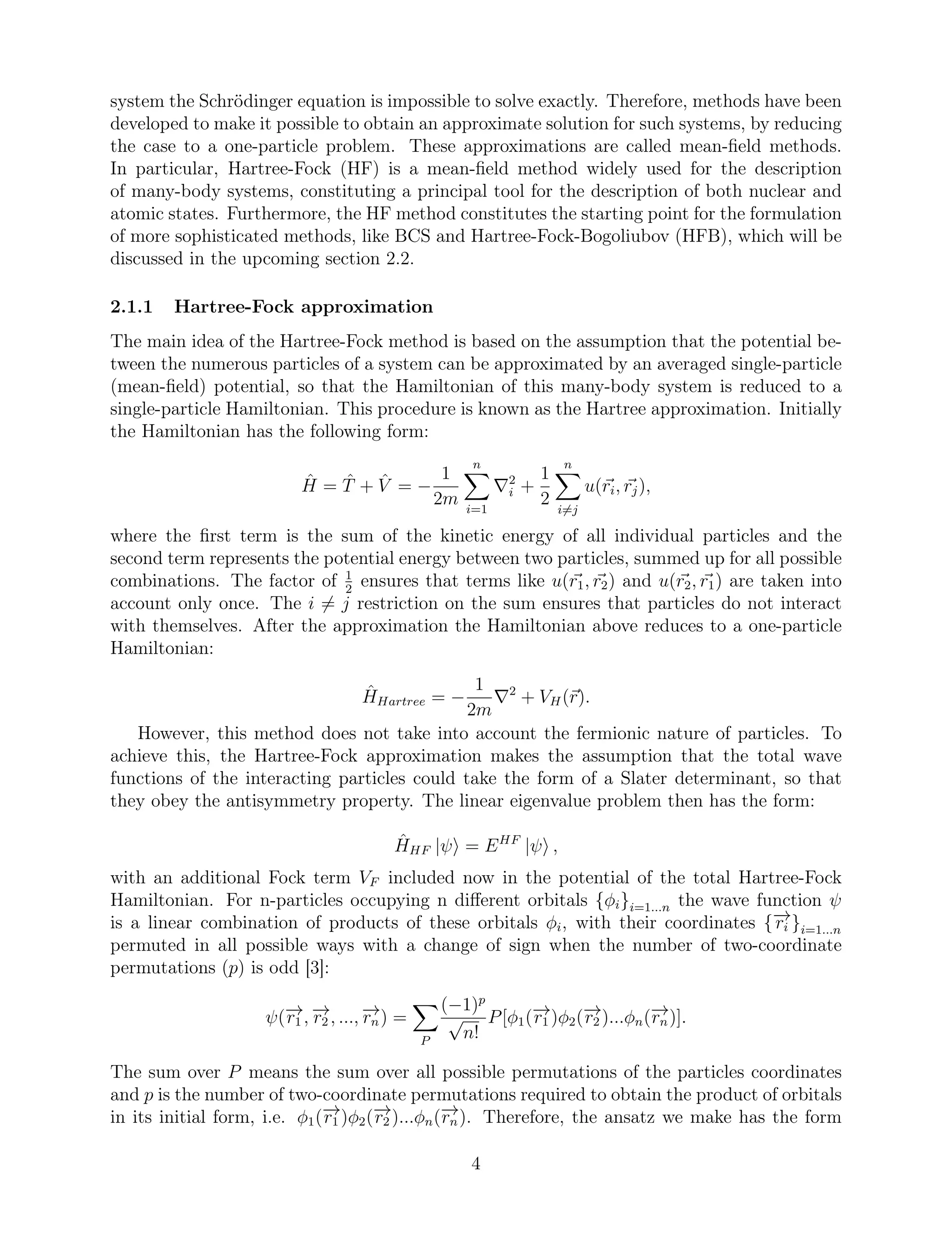 system the Schrödinger equation is impossible to solve exactly. Therefore, methods have been
developed to make it possible to obtain an approximate solution for such systems, by reducing
the case to a one-particle problem. These approximations are called mean-ﬁeld methods.
In particular, Hartree-Fock (HF) is a mean-ﬁeld method widely used for the description
of many-body systems, constituting a principal tool for the description of both nuclear and
atomic states. Furthermore, the HF method constitutes the starting point for the formulation
of more sophisticated methods, like BCS and Hartree-Fock-Bogoliubov (HFB), which will be
discussed in the upcoming section 2.2.
2.1.1 Hartree-Fock approximation
The main idea of the Hartree-Fock method is based on the assumption that the potential be-
tween the numerous particles of a system can be approximated by an averaged single-particle
(mean-ﬁeld) potential, so that the Hamiltonian of this many-body system is reduced to a
single-particle Hamiltonian. This procedure is known as the Hartree approximation. Initially
the Hamiltonian has the following form:
ˆH = ˆT + ˆV = −
1
2m
n
i=1
∇2
i +
1
2
n
i=j
u(ri, rj),
where the ﬁrst term is the sum of the kinetic energy of all individual particles and the
second term represents the potential energy between two particles, summed up for all possible
combinations. The factor of 1
2
ensures that terms like u(r1, r2) and u(r2, r1) are taken into
account only once. The i = j restriction on the sum ensures that particles do not interact
with themselves. After the approximation the Hamiltonian above reduces to a one-particle
Hamiltonian:
ˆHHartree = −
1
2m
∇2
+ VH(r).
However, this method does not take into account the fermionic nature of particles. To
achieve this, the Hartree-Fock approximation makes the assumption that the total wave
functions of the interacting particles could take the form of a Slater determinant, so that
they obey the antisymmetry property. The linear eigenvalue problem then has the form:
ˆHHF |ψ = EHF
|ψ ,
with an additional Fock term VF included now in the potential of the total Hartree-Fock
Hamiltonian. For n-particles occupying n diﬀerent orbitals {φi}i=1...n the wave function ψ
is a linear combination of products of these orbitals φi, with their coordinates {−→ri }i=1...n
permuted in all possible ways with a change of sign when the number of two-coordinate
permutations (p) is odd [3]:
ψ(−→r1 , −→r2 , ..., −→rn) =
P
(−1)p
√
n!
P[φ1(−→r1 )φ2(−→r2 )...φn(−→rn)].
The sum over P means the sum over all possible permutations of the particles coordinates
and p is the number of two-coordinate permutations required to obtain the product of orbitals
in its initial form, i.e. φ1(−→r1 )φ2(−→r2 )...φn(−→rn). Therefore, the ansatz we make has the form
4
 