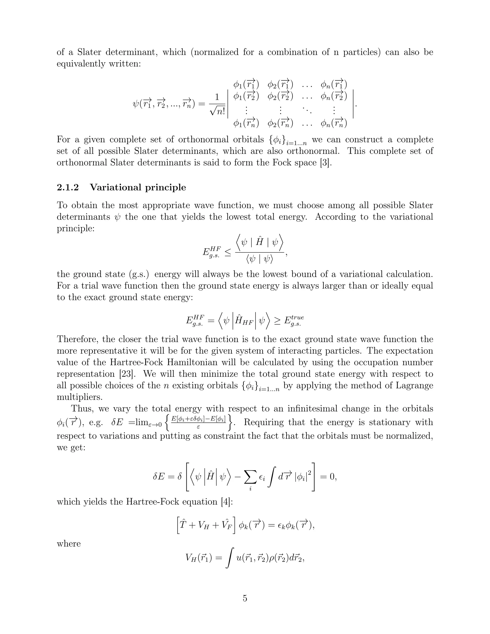 of a Slater determinant, which (normalized for a combination of n particles) can also be
equivalently written:
ψ(−→r1 , −→r2 , ..., −→rn) =
1
√
n!
φ1(−→r1 ) φ2(−→r1 ) . . . φn(−→r1 )
φ1(−→r2 ) φ2(−→r2 ) . . . φn(−→r2 )
...
...
...
...
φ1(−→rn) φ2(−→rn) . . . φn(−→rn)
.
For a given complete set of orthonormal orbitals {φi}i=1...n we can construct a complete
set of all possible Slater determinants, which are also orthonormal. This complete set of
orthonormal Slater determinants is said to form the Fock space [3].
2.1.2 Variational principle
To obtain the most appropriate wave function, we must choose among all possible Slater
determinants ψ the one that yields the lowest total energy. According to the variational
principle:
EHF
g.s. ≤
ψ | ˆH | ψ
ψ | ψ
,
the ground state (g.s.) energy will always be the lowest bound of a variational calculation.
For a trial wave function then the ground state energy is always larger than or ideally equal
to the exact ground state energy:
EHF
g.s. = ψ ˆHHF ψ ≥ Etrue
g.s.
Therefore, the closer the trial wave function is to the exact ground state wave function the
more representative it will be for the given system of interacting particles. The expectation
value of the Hartree-Fock Hamiltonian will be calculated by using the occupation number
representation [23]. We will then minimize the total ground state energy with respect to
all possible choices of the n existing orbitals {φi}i=1...n by applying the method of Lagrange
multipliers.
Thus, we vary the total energy with respect to an inﬁnitesimal change in the orbitals
φi(−→r ), e.g. δE =limε→0
E[φi+εδφi]−E[φi]
ε
. Requiring that the energy is stationary with
respect to variations and putting as constraint the fact that the orbitals must be normalized,
we get:
δE = δ ψ ˆH ψ −
i
ǫi d−→r |φi|2
= 0,
which yields the Hartree-Fock equation [4]:
ˆT + VH + ˆVF φk(−→r ) = ǫkφk(−→r ),
where
VH(r1) = u(r1, r2)ρ(r2)dr2,
5
 