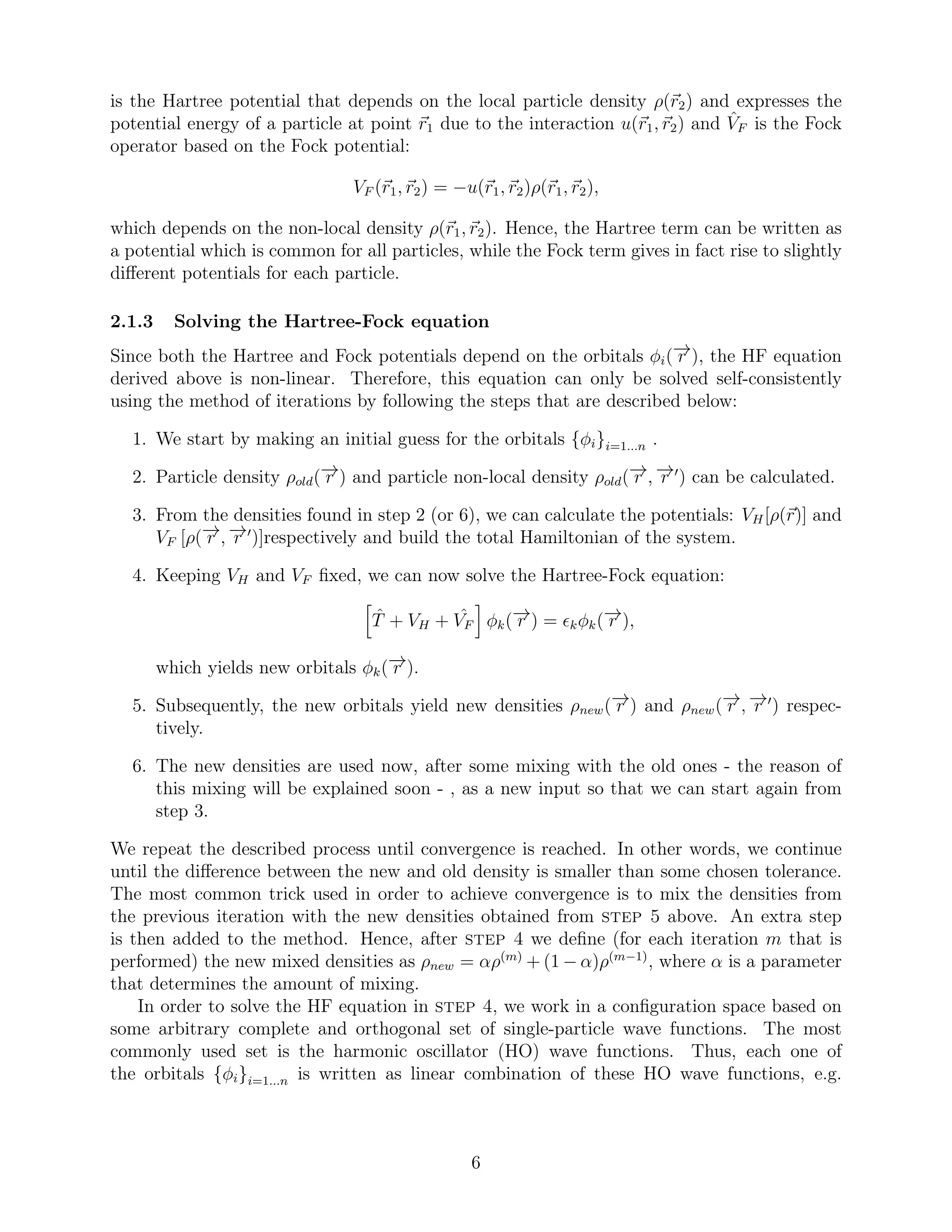 is the Hartree potential that depends on the local particle density ρ(r2) and expresses the
potential energy of a particle at point r1 due to the interaction u(r1, r2) and ˆVF is the Fock
operator based on the Fock potential:
VF (r1, r2) = −u(r1, r2)ρ(r1, r2),
which depends on the non-local density ρ(r1, r2). Hence, the Hartree term can be written as
a potential which is common for all particles, while the Fock term gives in fact rise to slightly
diﬀerent potentials for each particle.
2.1.3 Solving the Hartree-Fock equation
Since both the Hartree and Fock potentials depend on the orbitals φi(−→r ), the HF equation
derived above is non-linear. Therefore, this equation can only be solved self-consistently
using the method of iterations by following the steps that are described below:
1. We start by making an initial guess for the orbitals {φi}i=1...n .
2. Particle density ρold(−→r ) and particle non-local density ρold(−→r , −→r ′
) can be calculated.
3. From the densities found in step 2 (or 6), we can calculate the potentials: VH[ρ(r)] and
VF [ρ(−→r , −→r ′
)]respectively and build the total Hamiltonian of the system.
4. Keeping VH and VF ﬁxed, we can now solve the Hartree-Fock equation:
ˆT + VH + ˆVF φk(−→r ) = ǫkφk(−→r ),
which yields new orbitals φk(−→r ).
5. Subsequently, the new orbitals yield new densities ρnew(−→r ) and ρnew(−→r , −→r ′
) respec-
tively.
6. The new densities are used now, after some mixing with the old ones - the reason of
this mixing will be explained soon - , as a new input so that we can start again from
step 3.
We repeat the described process until convergence is reached. In other words, we continue
until the diﬀerence between the new and old density is smaller than some chosen tolerance.
The most common trick used in order to achieve convergence is to mix the densities from
the previous iteration with the new densities obtained from step 5 above. An extra step
is then added to the method. Hence, after step 4 we deﬁne (for each iteration m that is
performed) the new mixed densities as ρnew = αρ(m)
+ (1 − α)ρ(m−1)
, where α is a parameter
that determines the amount of mixing.
In order to solve the HF equation in step 4, we work in a conﬁguration space based on
some arbitrary complete and orthogonal set of single-particle wave functions. The most
commonly used set is the harmonic oscillator (HO) wave functions. Thus, each one of
the orbitals {φi}i=1...n is written as linear combination of these HO wave functions, e.g.
6
 