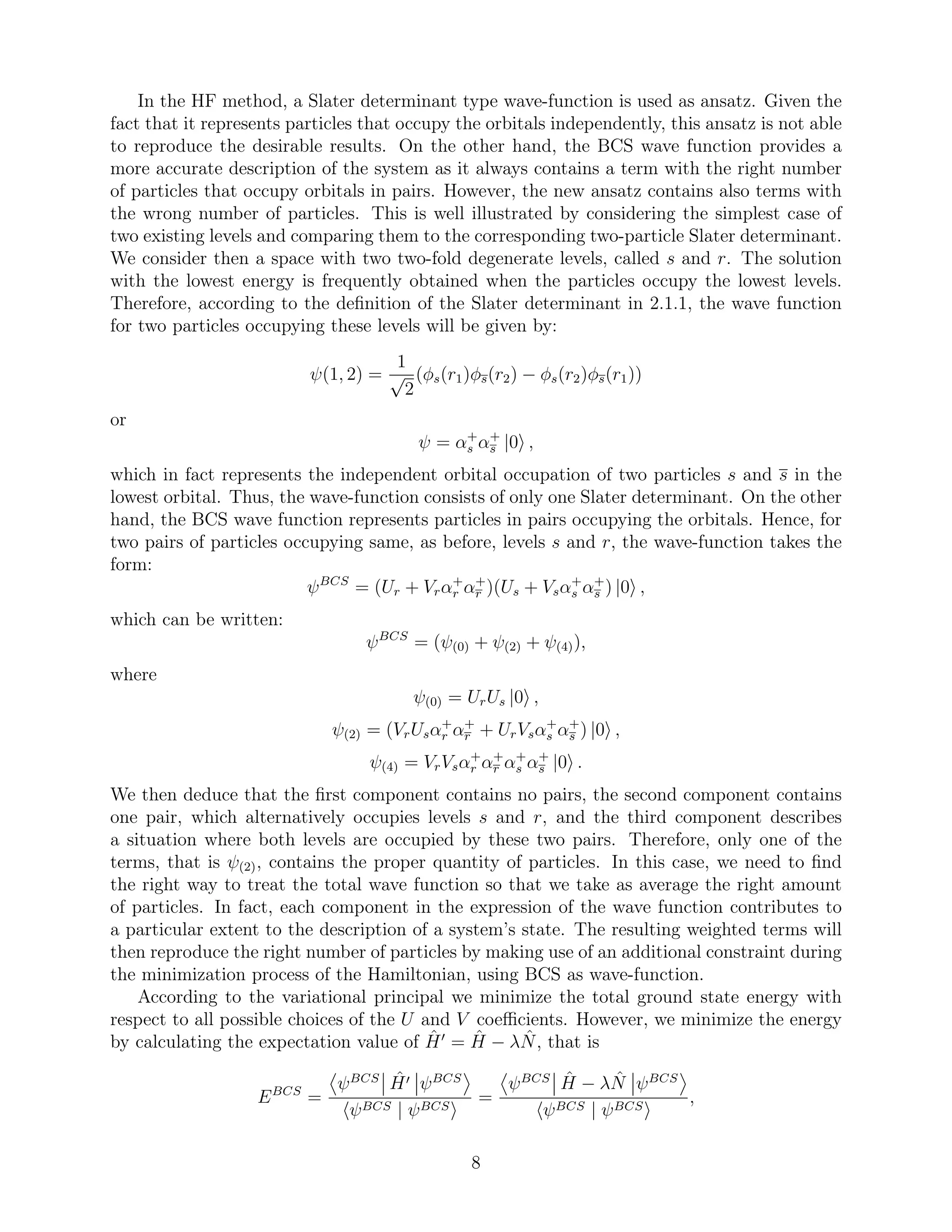 In the HF method, a Slater determinant type wave-function is used as ansatz. Given the
fact that it represents particles that occupy the orbitals independently, this ansatz is not able
to reproduce the desirable results. On the other hand, the BCS wave function provides a
more accurate description of the system as it always contains a term with the right number
of particles that occupy orbitals in pairs. However, the new ansatz contains also terms with
the wrong number of particles. This is well illustrated by considering the simplest case of
two existing levels and comparing them to the corresponding two-particle Slater determinant.
We consider then a space with two two-fold degenerate levels, called s and r. The solution
with the lowest energy is frequently obtained when the particles occupy the lowest levels.
Therefore, according to the deﬁnition of the Slater determinant in 2.1.1, the wave function
for two particles occupying these levels will be given by:
ψ(1, 2) =
1
√
2
(φs(r1)φs(r2) − φs(r2)φs(r1))
or
ψ = α+
s α+
s |0 ,
which in fact represents the independent orbital occupation of two particles s and s in the
lowest orbital. Thus, the wave-function consists of only one Slater determinant. On the other
hand, the BCS wave function represents particles in pairs occupying the orbitals. Hence, for
two pairs of particles occupying same, as before, levels s and r, the wave-function takes the
form:
ψBCS
= (Ur + Vrα+
r α+
r )(Us + Vsα+
s α+
s ) |0 ,
which can be written:
ψBCS
= (ψ(0) + ψ(2) + ψ(4)),
where
ψ(0) = UrUs |0 ,
ψ(2) = (VrUsα+
r α+
r + UrVsα+
s α+
s ) |0 ,
ψ(4) = VrVsα+
r α+
r α+
s α+
s |0 .
We then deduce that the ﬁrst component contains no pairs, the second component contains
one pair, which alternatively occupies levels s and r, and the third component describes
a situation where both levels are occupied by these two pairs. Therefore, only one of the
terms, that is ψ(2), contains the proper quantity of particles. In this case, we need to ﬁnd
the right way to treat the total wave function so that we take as average the right amount
of particles. In fact, each component in the expression of the wave function contributes to
a particular extent to the description of a system’s state. The resulting weighted terms will
then reproduce the right number of particles by making use of an additional constraint during
the minimization process of the Hamiltonian, using BCS as wave-function.
According to the variational principal we minimize the total ground state energy with
respect to all possible choices of the U and V coeﬃcients. However, we minimize the energy
by calculating the expectation value of ˆH′
= ˆH − λ ˆN, that is
EBCS
=
ψBCS ˆH′ ψBCS
ψBCS | ψBCS
=
ψBCS ˆH − λ ˆN ψBCS
ψBCS | ψBCS
,
8
 