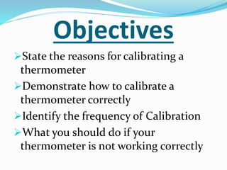 Objectives
State the reasons for calibrating a
thermometer
Demonstrate how to calibrate a
thermometer correctly
Identify the frequency of Calibration
What you should do if your
thermometer is not working correctly
 