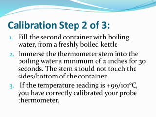 Calibration Step 2 of 3:
1. Fill the second container with boiling
water, from a freshly boiled kettle
2. Immerse the thermometer stem into the
boiling water a minimum of 2 inches for 30
seconds. The stem should not touch the
sides/bottom of the container
3. If the temperature reading is +99/101°C,
you have correctly calibrated your probe
thermometer.
 