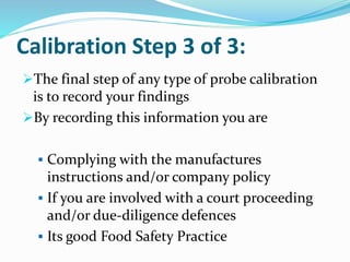 Calibration Step 3 of 3:
The final step of any type of probe calibration
is to record your findings
By recording this information you are
 Complying with the manufactures
instructions and/or company policy
 If you are involved with a court proceeding
and/or due-diligence defences
 Its good Food Safety Practice
 